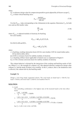 142 Principles of Structural Design
where
′∗
Fcn is reference design value for compression parallel to grain adjusted by all factors except CP
FcEn is Euler critical buckling stress
F
E
KL d
cEn
min n
0.822
( / )
( )
2
=
′
(7.38)
Use the E min n
( )
′ value corresponding to the d dimension in the equation. Determine FcEn for both
axes and use the smaller value.
50
≤
KL
d
(7.39)
where Emin n
( )
′ is adjusted modulus of elasticity for buckling.
For sawn lumber,
E E C C C C K
min n min M t i T F
( )
′ = φ (7.40)
For GLULAM and SCL,
E E C C K
min n min M t F
( )
′ = φ (7.41)
where
c is buckling–crushing interaction factor (0.8 for sawn lumber; 0.85 for round timber poles;
0.9 for GLULAM or SCL)
ϕ (=0.85) is resistance factor for stability modulus of elasticity
CT is buckling stiffness factor applicable to limited cases as explained in Chapter 6
KF (=1.76) is format conversion factor for stability modulus of elasticity
The column behavior is dictated by the interaction of the crushing and buckling modes of fail-
ure. When CP is 1, the strength of a column is ′∗
Fcn (the adjusted reference compressive design value
without CP), and the mode of failure is by crushing. As the CP reduces, that is, the slenderness ratio
is effective, the column fails by the buckling mode.
Example 7.6
Design a 12-ft.-long simply supported column. The axial loads are dead load = 1500 lb, live
load = 1700 lb, and snow load = 2200 lb. Use Southern Pine #1.
SOLUTION
A. Loads
The controlling combination is the highest ratio of the factored loads to the time effect
factor.
1.
λ
= =
D
1.4 1.4(1500)
0.6
3500 lb
2.
+ +
λ
=
+ +
=
D L S
1.2 1.6 0.5 1.2(1500) 1.6(1700) 0.5(2200)
0.8
7025lb
3.
+ +
λ
=
+ +
= ←
D S L
1.2 1.6 0.5 1.2(1500) 1.6(2200) 0.5(1700)
0.8
7713lb Controls
= + + =
So, 1.2 1.6 0.5 6170 lb
P D S L
u
 