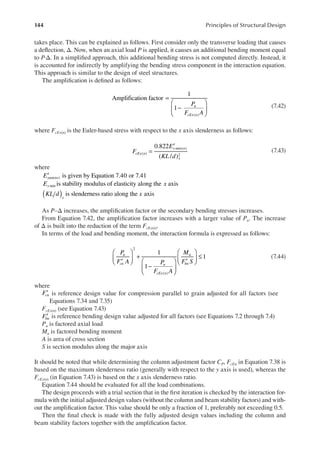 144 Principles of Structural Design
takes place. This can be explained as follows. First consider only the transverse loading that causes
a delection, Δ. Now, when an axial load P is applied, it causes an additional bending moment equal
to P·Δ. In a simpliied approach, this additional bending stress is not computed directly. Instead, it
is accounted for indirectly by amplifying the bending stress component in the interaction equation.
This approach is similar to the design of steel structures.
The ampliication is deined as follows:
P
F A
u
cEx n
Amplification factor
1
1
( )
=
−






(7.42)
where FcEx(n) is the Euler-based stress with respect to the x axis slenderness as follows:
F
E
KL d
cEx n
x min n
x
0.822
( / )
( )
( )
2
=
′
(7.43)
where
Exmin n is given by Equation 7.40 or 7.41
( )
′
E x
x min is stability modulus of elasticity along the axis
is slenderness ratio along the axis
KL d x
x
( )
As P–Δ increases, the ampliication factor or the secondary bending stresses increases.
From Equation 7.42, the ampliication factor increases with a larger value of Pu. The increase
of Δ is built into the reduction of the term FcEx(n).
In terms of the load and bending moment, the interaction formula is expressed as follows:
P
F A P
F A
M
F S
u
cn u
cEx n
u
bn
1
1
1
2
( )
′





 +
−






′





 ≤ (7.44)
where
′
Fcn is reference design value for compression parallel to grain adjusted for all factors (see
Equations 7.34 and 7.35)
FcEx(n) (see Equation 7.43)
′
Fbn is reference bending design value adjusted for all factors (see Equations 7.2 through 7.4)
Pu is factored axial load
Mu is factored bending moment
A is area of cross section
S is section modulus along the major axis
It should be noted that while determining the column adjustment factor CP, FcEn in Equation 7.38 is
based on the maximum slenderness ratio (generally with respect to the y axis is used), whereas the
FcEx(n) (in Equation 7.43) is based on the x axis slenderness ratio.
Equation 7.44 should be evaluated for all the load combinations.
The design proceeds with a trial section that in the irst iteration is checked by the interaction for-
mula with the initial adjusted design values (without the column and beam stability factors) and with-
out the ampliication factor. This value should be only a fraction of 1, preferably not exceeding 0.5.
Then the inal check is made with the fully adjusted design values including the column and
beam stability factors together with the ampliication factor.
 