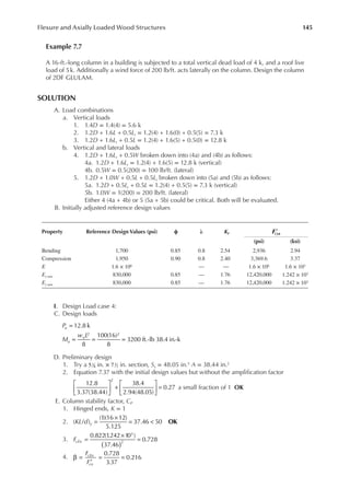 145
Flexure and Axially Loaded Wood Structures
Example 7.7
A 16-ft.-long column in a building is subjected to a total vertical dead load of 4 k, and a roof live
load of 5k. Additionally a wind force of 200 lb/ft. acts laterally on the column. Design the column
of 2DF GLULAM.
SOLUTION
A. Load combinations
a. Vertical loads
1. 1.4D = 1.4(4) = 5.6 k
2. 1.2D + 1.6L + 0.5Lr = 1.2(4) + 1.6(0) + 0.5(5) = 7.3 k
3. 1.2D + 1.6Lr + 0.5L = 1.2(4) + 1.6(5) + 0.5(0) = 12.8 k
b. Vertical and lateral loads
4. 1.2D + 1.6Lr + 0.5W broken down into (4a) and (4b) as follows:
4a. 1.2D + 1.6Lr = 1.2(4) + 1.6(5) = 12.8 k (vertical)
4b. 0.5W = 0.5(200) = 100 lb/ft. (lateral)
5. 1.2D + 1.0W + 0.5L + 0.5Lr broken down into (5a) and (5b) as follows:
5a. 1.2D + 0.5Lr + 0.5L = 1.2(4) + 0.5(5) = 7.3 k (vertical)
5b. 1.0W = 1(200) = 200 lb/ft. (lateral)
Either 4 (4a + 4b) or 5 (5a + 5b) could be critical. Both will be evaluated.
B. Initially adjusted reference design values
I. Design Load case 4:
C. Design loads
=
= = =
12.8 k
8
100(16)
8
3200 ft.-lb 38.4 in.-k
2 2
P
M
w L
u
u
u
D. Preliminary design
1. Try a 51
8 in. × 71
2 in. section, Sx = 48.05 in.3 A = 38.44 in.2
2. Equation 7.37 with the initial design values but without the ampliication factor





 +





 =
12.8
3.37(38.44)
38.4
2.94(48.05)
0.27
2
a small fraction of 1 OK
E. Column stability factor, CP
1. Hinged ends, K = 1
2. KL d y =
×
= <
( / )
(1)(16 12)
5.125
37.46 50 OK
3. FcEn
0.822(1
.242 10 )
37.46
0.728
3
2
( )
=
×
=
4.
F
F
cEn
cn
0.728
3.37
0.216
β =
′
= =
Property Reference Design Values (psi) ϕ λ KF ′
()
F n
(psi) (ksi)
Bending 1,700 0.85 0.8 2.54 2,936 2.94
Compression 1,950 0.90 0.8 2.40 3,369.6 3.37
E 1.6 × 106 — — 1.6 × 106 1.6 × 103
Ex min 830,000 0.85 — 1.76 12,420,000 1.242 × 103
Ey min 830,000 0.85 — 1.76 12,420,000 1.242 × 103
 