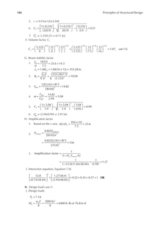 146 Principles of Structural Design
5. c = 0.9 for GLULAM
6. =
+





 −
+





 −





 =
1 0.216
(2)(0.9)
1 0.216
2(0.9)
0.216
0.9
0.21
2
CP
7. Fcn
′ = 3.37(0.21) = 0.71 ksi
F. Volume factor, Cv
=

















 =

















 =
5.125 12 21 5.125
5.125
12
7.5
21
16
1.07, use 1.0.
1/10 1/10 1/10 1/10 1/10 1/10
C
b d L
v
G. Beam stability factor
1. = = >
= = × =
16(12)
7.5
25.6 14.3
1.84 1.84(16 12) 353.28 in.
L
d
L L
u
e u
2. = = =
(353.28)(7.5)
(5.125)
10.04
2 2
R
L d
b
B
e
3. FbEn
1
.2 1
.242 10
10.04
14.82
3
2
( )
( )
=
×
=
4.
F
F
bEn
bn
14.82
2.94
5.04
α =
′ ∗
= =
5. =
+





 −
+





 −





 =
1 5.04
1.9
1 5.04
1.9
5.04
0.95
0.99
2
CL
6. ′
Fbn
= (2.94)(0.99) = 2.91 ksi
H. Ampliication factor
1. Based on the x axis, =
×
=
KL d x
( / )
1
(16 12)
7.5
25.6
2.
0.822
/
0.822 1
.242 10
25.6
1
.56
( )
2
3
2
E
KL d
cEx n
xmin n
x
F
( )
( )
( )
=
=
×
=
( )
3.
P F A
u cEx n
Amplification factor
1
(1 ( ))
1
1 (12.8 (1.56)(38.44))
1
0.787
1.27
( )
=
−
=
−
= =
I. Interaction equation, Equation 7.36





 +





 = + = <
12.8
(0.71)(38.44)
1.27(38.4)
(2.91)(48.05)
0.22 0.35 0.57 1
2
OK
II. Design load case 5:
J. Design loads
=
= = =
7.3k
8
200(16)
8
6400 ft.-lb or 76.8 in.-k
2 2
P
M
w L
u
u
u
 