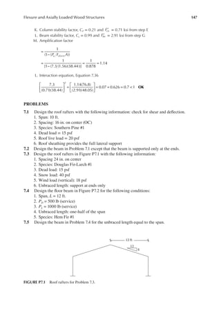 147
Flexure and Axially Loaded Wood Structures
K. Column stability factor, CP = 0.21 and ′
Fcn = 0.71 ksi from step E
L. Beam stability factor, CL = 0.99 and ′
Fbn = 2.91 ksi from step G
M. Ampliication factor
P F A
u cEx n
1
(1 ( ))
1
[1 (7.3 (1.56)(38.44))]
1
0.878
1.14
( )
=
−
=
−
= =
L. Interaction equation, Equation 7.36





 +





 = + = <
7.3
(0.71)(38.44)
1.14(76.8)
(2.91)(48.05)
0.07 0.626 0.7 1
2
OK
PROBLEMS
7.1 Design the roof rafters with the following information: check for shear and delection.
1. Span: 10 ft.
2. Spacing: 16 in. on center (OC)
3. Species: Southern Pine #1
4. Dead load = 15 psf
5. Roof live load = 20 psf
6. Roof sheathing provides the full lateral support
7.2 Design the beam in Problem 7.1 except that the beam is supported only at the ends.
7.3 Design the roof rafters in Figure P7.1 with the following information:
1. Spacing 24 in. on center
2. Species: Douglas Fir-Larch #1
3. Dead load: 15 psf
4. Snow load: 40 psf
5. Wind load (vertical): 18 psf
6. Unbraced length: support at ends only
7.4 Design the loor beam in Figure P7.2 for the following conditions:
1. Span, L = 12 ft.
2. PD = 500 lb (service)
3. PL = 1000 lb (service)
4. Unbraced length: one-half of the span
5. Species: Hem Fir #1
7.5 Design the beam in Problem 7.4 for the unbraced length equal to the span.
12 ft.
12
4
FIGURE P7.1 Roof rafters for Problem 7.3.
 