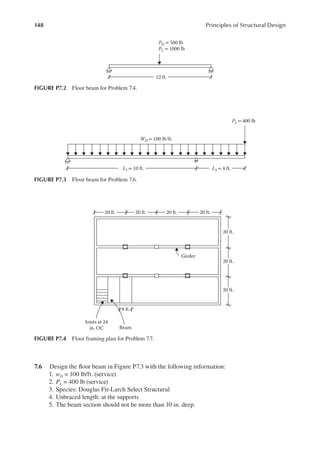 148 Principles of Structural Design
7.6 Design the loor beam in Figure P7.3 with the following information:
1. wD = 100 lb/ft. (service)
2. PL = 400 lb (service)
3. Species: Douglas Fir-Larch Select Structural
4. Unbraced length: at the supports
5. The beam section should not be more than 10 in. deep.
L2 = 4 ft.
PL = 400 lb
L1 = 10 ft.
WD = 100 lb/ft.
FIGURE P7.3 Floor beam for Problem 7.6.
20 ft. 20 ft. 20 ft.
20 ft.
20 ft.
Girder
Beam
Joists at 24
in. OC
20 ft.
20 ft.
8 ft.
FIGURE P7.4 Floor framing plan for Problem 7.7.
12 ft.
PD = 500 lb
PL = 1000 lb
FIGURE P7.2 Floor beam for Problem 7.4.
 