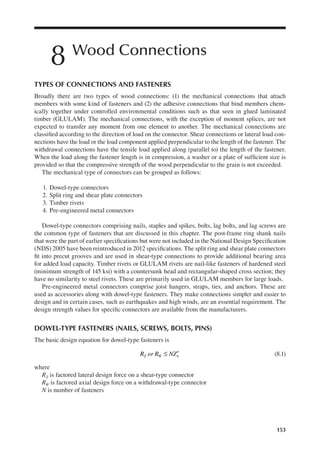 153
8 Wood Connections
TYPES OF CONNECTIONS AND FASTENERS
Broadly there are two types of wood connections: (1) the mechanical connections that attach
members with some kind of fasteners and (2) the adhesive connections that bind members chem-
ically together under controlled environmental conditions such as that seen in glued laminated
timber (GLULAM). The mechanical connections, with the exception of moment splices, are not
expected to transfer any moment from one element to another. The mechanical connections are
classiied according to the direction of load on the connector. Shear connections or lateral load con-
nections have the load or the load component applied perpendicular to the length of the fastener. The
withdrawal connections have the tensile load applied along (parallel to) the length of the fastener.
When the load along the fastener length is in compression, a washer or a plate of suficient size is
provided so that the compressive strength of the wood perpendicular to the grain is not exceeded.
The mechanical type of connectors can be grouped as follows:
1. Dowel-type connectors
2. Split ring and shear plate connectors
3. Timber rivets
4. Pre-engineered metal connectors
Dowel-type connectors comprising nails, staples and spikes, bolts, lag bolts, and lag screws are
the common type of fasteners that are discussed in this chapter. The post-frame ring shank nails
that were the part of earlier speciications but were not included in the National Design Speciication
(NDS) 2005 have been reintroduced in 2012 speciications. The split ring and shear plate connectors
it into precut grooves and are used in shear-type connections to provide additional bearing area
for added load capacity. Timber rivets or GLULAM rivets are nail-like fasteners of hardened steel
(minimum strength of 145 ksi) with a countersunk head and rectangular-shaped cross section; they
have no similarity to steel rivets. These are primarily used in GLULAM members for large loads.
Pre-engineered metal connectors comprise joist hangers, straps, ties, and anchors. These are
used as accessories along with dowel-type fasteners. They make connections simpler and easier to
design and in certain cases, such as earthquakes and high winds, are an essential requirement. The
design strength values for speciic connectors are available from the manufacturers.
DOWEL-TYPE FASTENERS (NAILS, SCREWS, BOLTS, PINS)
The basic design equation for dowel-type fasteners is
R or R NZ
Z W n
≤ ′ (8.1)
where
RZ is factored lateral design force on a shear-type connector
RW is factored axial design force on a withdrawal-type connector
N is number of fasteners
 