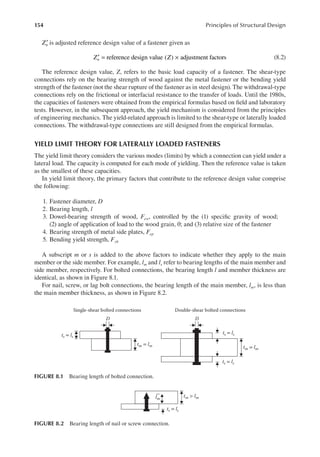 154 Principles of Structural Design
Zn
′ is adjusted reference design value of a fastener given as
Z Z
n reference design value ( ) adjustment factors
′ = × (8.2)
The reference design value, Z, refers to the basic load capacity of a fastener. The shear-type
connections rely on the bearing strength of wood against the metal fastener or the bending yield
strength of the fastener (not the shear rupture of the fastener as in steel design). The withdrawal-type
connections rely on the frictional or interfacial resistance to the transfer of loads. Until the 1980s,
the capacities of fasteners were obtained from the empirical formulas based on ield and laboratory
tests. However, in the subsequent approach, the yield mechanism is considered from the principles
of engineering mechanics. The yield-related approach is limited to the shear-type or laterally loaded
connections. The withdrawal-type connections are still designed from the empirical formulas.
YIELD LIMIT THEORY FOR LATERALLY LOADED FASTENERS
The yield limit theory considers the various modes (limits) by which a connection can yield under a
lateral load. The capacity is computed for each mode of yielding. Then the reference value is taken
as the smallest of these capacities.
In yield limit theory, the primary factors that contribute to the reference design value comprise
the following:
1. Fastener diameter, D
2. Bearing length, l
3. Dowel-bearing strength of wood, Few, controlled by the (1) speciic gravity of wood;
(2) angle of application of load to the wood grain, θ; and (3) relative size of the fastener
4. Bearing strength of metal side plates, Fep
5. Bending yield strength, Fyb
A subscript m or s is added to the above factors to indicate whether they apply to the main
member or the side member. For example, lm and ls refer to bearing lengths of the main member and
side member, respectively. For bolted connections, the bearing length l and member thickness are
identical, as shown in Figure 8.1.
For nail, screw, or lag bolt connections, the bearing length of the main member, lm, is less than
the main member thickness, as shown in Figure 8.2.
Single-shear bolted connections
ts = ls
D
tm = lm
Double-shear bolted connections
ts = ls
ts = ls
D
tm = lm
FIGURE 8.1 Bearing length of bolted connection.
tm > lm
lm
ts = ls
FIGURE 8.2 Bearing length of nail or screw connection.
 