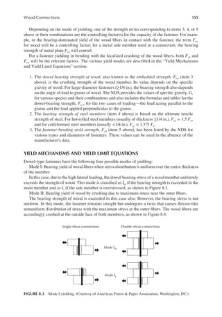 155
Wood Connections
Depending on the mode of yielding, one of the strength terms corresponding to items 3, 4, or 5
above or their combinations are the controlling factor(s) for the capacity of the fastener. For exam-
ple, in the bearing-dominated yield of the wood ibers in contact with the fastener, the term Few
for wood will be a controlling factor; for a metal side member used in a connection, the bearing
strength of metal plate Fep will control.
For a fastener yielding in bending with the localized crushing of the wood ibers, both Fyb and
Few will be the relevant factors. The various yield modes are described in the “Yield Mechanisms
and Yield Limit Equations” section.
1. The dowel-bearing strength of wood, also known as the embedded strength, Few (item 3
above), is the crushing strength of the wood member. Its value depends on the speciic
gravity of wood. For large-diameter fasteners (≥1/4 in.), the bearing strength also depends
on the angle of load to grains of wood. The NDS provides the values of speciic gravity, G,
for various species and their combinations and also includes the formulas and tables for the
dowel-bearing strength, Few, for the two cases of loading—the load acting parallel to the
grains and the load applied perpendicular to the grains.
2. The bearing strength of steel members (item 4 above) is based on the ultimate tensile
strength of steel. For hot-rolled steel members (usually of thickness ≥1/4 in.), Fep = 1.5 Fu,
and for cold-formed steel members (usually <1/4 in.), Fep = 1.375 Fu.
3. The fastener bending yield strength, Fyb (item 5 above), has been listed by the NDS for
various types and diameters of fasteners. These values can be used in the absence of the
manufacturer’s data.
YIELD MECHANISMS AND YIELD LIMIT EQUATIONS
Dowel-type fasteners have the following four possible modes of yielding:
Mode I: Bearing yield of wood ibers when stress distribution is uniform over the entire thickness
of the member.
In this case, due to the high lateral loading, the dowel-bearing stress of a wood member uniformly
exceeds the strength of wood. This mode is classiied as Im if the bearing strength is exceeded in the
main member and as Is if the side member is overstressed, as shown in Figure 8.3.
Mode II: Bearing yield of wood by crushing due to maximum stress near the outer ibers.
The bearing strength of wood is exceeded in this case also. However, the bearing stress is not
uniform. In this mode, the fastener remains straight but undergoes a twist that causes lexure-like
nonuniform distribution of stress with the maximum stress at the outer ibers. The wood ibers are
accordingly crushed at the outside face of both members, as shown in Figure 8.4.
Single-shear connections
Mode Im
Mode Is
Double-shear connections
FIGURE 8.3 Mode I yielding. (Courtesy of American Forest & Paper Association, Washington, DC.)
 