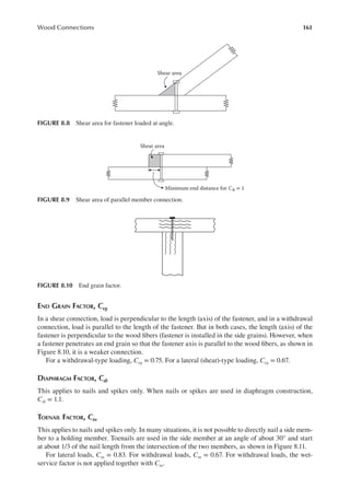 161
Wood Connections
END GRAIN FACTOR, Ceg
In a shear connection, load is perpendicular to the length (axis) of the fastener, and in a withdrawal
connection, load is parallel to the length of the fastener. But in both cases, the length (axis) of the
fastener is perpendicular to the wood ibers (fastener is installed in the side grains). However, when
a fastener penetrates an end grain so that the fastener axis is parallel to the wood ibers, as shown in
Figure 8.10, it is a weaker connection.
For a withdrawal-type loading, Ceg = 0.75. For a lateral (shear)-type loading, Ceg = 0.67.
DIAPHRAGM FACTOR, Cdi
This applies to nails and spikes only. When nails or spikes are used in diaphragm construction,
Cdi = 1.1.
TOENAIL FACTOR, Ctn
This applies to nails and spikes only. In many situations, it is not possible to directly nail a side mem-
ber to a holding member. Toenails are used in the side member at an angle of about 30° and start
at about 1/3 of the nail length from the intersection of the two members, as shown in Figure 8.11.
For lateral loads, Ctn = 0.83. For withdrawal loads, Ctn = 0.67. For withdrawal loads, the wet-
service factor is not applied together with Ctn.
Shear area
FIGURE 8.8 Shear area for fastener loaded at angle.
Shear area
Minimum end distance for CΔ = 1
FIGURE 8.9 Shear area of parallel member connection.
FIGURE 8.10 End grain factor.
 