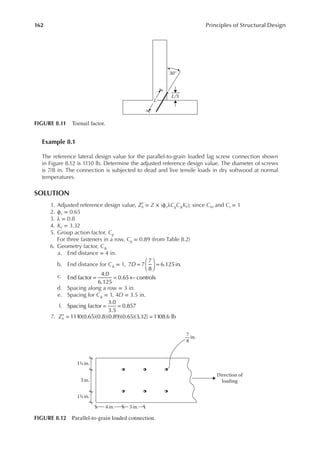 162 Principles of Structural Design
Example 8.1
The reference lateral design value for the parallel-to-grain loaded lag screw connection shown
in Figure 8.12 is 1110 lb. Determine the adjusted reference design value. The diameter of screws
is 7/8 in. The connection is subjected to dead and live tensile loads in dry softwood at normal
temperatures.
SOLUTION
1. Adjusted reference design value, Zn
′ = Z × (ϕzλCgCΔKF); since CM and Ct = 1
2. ϕz = 0.65
3. λ = 0.8
4. KF = 3.32
5. Group action factor, Cg
For three fasteners in a row, Cg = 0.89 (from Table 8.2)
6. Geometry factor, CΔ
a. End distance = 4 in.
b. End distance for CΔ = 1, =





 =
D
7 7
7
8
6.125in.
c. = = ←
End factor
4.0
6.125
0.65 controls
d. Spacing along a row = 3 in.
e. Spacing for CΔ = 1, 4D = 3.5 in.
f. Spacing factor
3.0
3.5
0.857
= =
7. ′ = =
Zn 1110(0.65)(0.8)(0.89)(0.65)(3.32) 1108.6 lb
1½ in.
1½ in.
3 in.
4 in. 3 in.
Direction of
loading
7
8
in.
FIGURE 8.12 Parallel-to-grain loaded connection.
L
L/3
30°
FIGURE 8.11 Toenail factor.
 