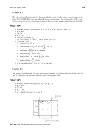 163
Wood Connections
Example 8.2
The reference lateral design value for the perpendicular-to-grain loaded bolted connection shown in
Figure 8.13 is 740 lb. Determine the adjusted reference design value. The bolt diameter is 7/8 in. Use
soft dry wood and normal temperature conditions. The connection is subjected to dead and live loads.
SOLUTION
1. Adjusted reference design value, Zn
′ = Z × (ϕzλCgCΔKF); since CM and Ct = 1
2. ϕz = 0.65
3. λ = 0.8
4. KF = 3.32
5. Group action factor, Cg
For two fasteners in a row, Cg = 0.97 (from Table 8.2)
6. Geometry factor, CΔ
a. End distance = 2 in.
b. End distance for CΔ = 1, 4D = 4
7
8





 = 3.5 in.
c. End factor
2.0
3.5
0.57 controls
= = ←
d. Spacing along a row = 3 in.
e. Spacing for CΔ = 1, 4D = 4
7
8





 = 3.5 in.
f. Spacing factor
3.0
3.5
0.857
= =
7. 740(0.65)(0.80)(0.97)(0.57)(3.32) 706.3 lb
Zn
′ = =
Example 8.3
The connection of Example 8.1 when loaded in withdrawal mode has a reference design value of
500 lb. Determine the adjusted reference withdrawal design value.
SOLUTION
1. Adjusted reference design value, Zn
′ = Z × (ϕzλKF);
2. ϕz = 0.65
3. λ = 0.8
4. KF = 3.32
5. Zn 500(0.65)(0.80)(3.32) 863 lb
′ = =
3 in.
Direction of loading
7
8
in. bolts
2 in.
2 in.
3 in.
3½ in.
FIGURE 8.13 Perpendicular-to-grain loaded connection.
 