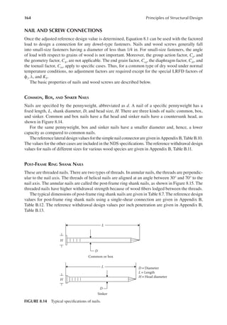 164 Principles of Structural Design
NAIL AND SCREW CONNECTIONS
Once the adjusted reference design value is determined, Equation 8.1 can be used with the factored
load to design a connection for any dowel-type fasteners. Nails and wood screws generally fall
into small-size fasteners having a diameter of less than 1/4 in. For small-size fasteners, the angle
of load with respect to grains of wood is not important. Moreover, the group action factor, Cg, and
the geometry factor, CΔ, are not applicable. The end grain factor, Ceg, the diaphragm factor, Cdi, and
the toenail factor, Ctn, apply to speciic cases. Thus, for a common type of dry wood under normal
temperature conditions, no adjustment factors are required except for the special LRFD factors of
ϕz, λ, and KF.
The basic properties of nails and wood screws are described below.
COMMON, BOX, AND SINKER NAILS
Nails are speciied by the pennyweight, abbreviated as d. A nail of a speciic pennyweight has a
ixed length, L, shank diameter, D, and head size, H. There are three kinds of nails: common, box,
and sinker. Common and box nails have a lat head and sinker nails have a countersunk head, as
shown in Figure 8.14.
For the same pennyweight, box and sinker nails have a smaller diameter and, hence, a lower
capacity as compared to common nails.
ThereferencelateraldesignvaluesforthesimplenailconnectoraregiveninAppendixB,TableB.10.
The values for the other cases are included in the NDS speciications. The reference withdrawal design
values for nails of different sizes for various wood species are given in Appendix B, Table B.11.
POST-FRAME RING SHANK NAILS
These are threaded nails. There are two types of threads. In annular nails, the threads are perpendic-
ular to the nail axis. The threads of helical nails are aligned at an angle between 30° and 70° to the
nail axis. The annular nails are called the post-frame ring shank nails, as shown in Figure 8.15. The
threaded nails have higher withdrawal strength because of wood ibers lodged between the threads.
The typical dimensions of post-frame ring shank nails are given in Table 8.7. The reference design
values for post-frame ring shank nails using a single-shear connection are given in Appendix B,
Table B.12. The reference withdrawal design values per inch penetration are given in Appendix B,
Table B.13.
L
D
H
Common or box
Sinker
H
D = Diameter
L =Length
H= Head diameter
L
D
FIGURE 8.14 Typical speciications of nails.
 