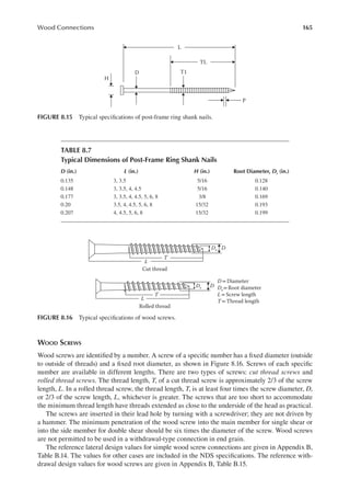 165
Wood Connections
WOOD SCREWS
Wood screws are identiied by a number. A screw of a speciic number has a ixed diameter (outside
to outside of threads) and a ixed root diameter, as shown in Figure 8.16. Screws of each speciic
number are available in different lengths. There are two types of screws: cut thread screws and
rolled thread screws. The thread length, T, of a cut thread screw is approximately 2/3 of the screw
length, L. In a rolled thread screw, the thread length, T, is at least four times the screw diameter, D,
or 2/3 of the screw length, L, whichever is greater. The screws that are too short to accommodate
the minimum thread length have threads extended as close to the underside of the head as practical.
The screws are inserted in their lead hole by turning with a screwdriver; they are not driven by
a hammer. The minimum penetration of the wood screw into the main member for single shear or
into the side member for double shear should be six times the diameter of the screw. Wood screws
are not permitted to be used in a withdrawal-type connection in end grain.
The reference lateral design values for simple wood screw connections are given in Appendix B,
Table B.14. The values for other cases are included in the NDS speciications. The reference with-
drawal design values for wood screws are given in Appendix B, Table B.15.
T1
D
H
P
L
TL
FIGURE 8.15 Typical speciications of post-frame ring shank nails.
TABLE 8.7
Typical Dimensions of Post-Frame Ring Shank Nails
D (in.) L (in.) H (in.) Root Diameter, Dr (in.)
0.135 3, 3.5 5/16 0.128
0.148 3, 3.5, 4, 4.5 5/16 0.140
0.177 3, 3.5, 4, 4.5, 5, 6, 8 3/8 0.169
0.20 3.5, 4, 4.5, 5, 6, 8 15/32 0.193
0.207 4, 4.5, 5, 6, 8 15/32 0.199
Cut thread
Rolled thread
L
T
Dr D
L
T
Dr D
D = Diameter
Dr= Root diameter
L = Screw length
T =Thread length
FIGURE 8.16 Typical speciications of wood screws.
 