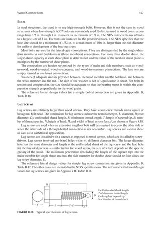 167
Wood Connections
BOLTS
In steel structures, the trend is to use high-strength bolts. However, this is not the case in wood
structures where low-strength A307 bolts are commonly used. Bolt sizes used in wood construction
range from 1/2 in. through 1 in. diameter, in increments of 1/8 in. The NDS restricts the use of bolts
to a largest size of 1 in. The bolts are installed in the predrilled holes. The NDS speciies that the
hole size should be a minimum of 1/32 in. to a maximum of 1/16 in. larger than the bolt diameter
for uniform development of the bearing stress.
Most bolts are used in the lateral-type connections. They are distinguished by the single-shear
(two members) and double-shear (three members) connections. For more than double shear, the
single-shear capacity at each shear plane is determined and the value of the weakest shear plane is
multiplied by the number of shear planes.
The connections are further recognized by the types of main and side members, such as wood-
to-wood, wood-to-metal, wood-to-concrete, and wood-to-masonry connections. The last two are
simply termed as anchored connections.
Washers of adequate size are provided between the wood member and the bolt head, and between
the wood member and the nut. The size of the washer is not of signiicance in shear. For bolts in
tension and compression, the size should be adequate so that the bearing stress is within the com-
pression strength perpendicular to the wood grain.
The reference lateral design values for a simple bolted connection are given in Appendix B,
Table B.16
LAG SCREWS
Lag screws are relatively larger than wood screws. They have wood screw threads and a square or
hexagonal bolt head. The dimensions for lag screws include the nominal length, L; diameter, D; root
diameter, Dr; unthreaded shank length, S; minimum thread length, T; length of tapered tip, E; num-
ber of threads per in., N; height of head, H; and width of head across lats, F, as shown in Figure 8.18.
Lag screws are used when an excessive length of bolt will be required to access the other side or
when the other side of a through-bolted connection is not accessible. Lag screws are used in shear
as well as in withdrawal applications.
Lag screws are installed with a wrench as opposed to wood screws, which are installed by screw-
drivers. Lag screws involved pre-bored holes with two different diameter bits. The larger diameter
hole has the same diameter and length as the unthreaded shank of the lag screw and the lead hole
for the threaded portion is similar to that for wood screw, the size of which depends on the speciic
gravity of the wood. The minimum penetration (excluding the length of the tapered tip) into the
main member for single shear and into the side member for double shear should be four times the
lag screw diameter, D.
The reference lateral design values for simple lag screw connection are given in Appendix B,
Table B.17. The other cases are included in the NDS speciications. The reference withdrawal design
values for lag screws are given in Appendix B, Table B.18.
Dr D
L
H
E
T–E
S
F
S =Unthreaded shank length
T= Minimum thread length
E=Length of tapered tip
N= Number of threads/inch
FIGURE 8.18 Typical speciications of log screws.
 