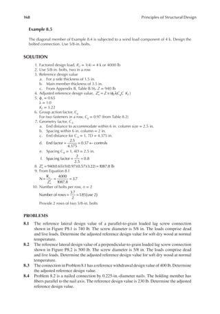 168 Principles of Structural Design
Example 8.5
The diagonal member of Example 8.4 is subjected to a wind load component of 4 k. Design the
bolted connection. Use 5/8-in. bolts.
SOLUTION
1. Factored design load, RZ = 1(4) = 4 k or 4000 lb
2. Use 5/8-in. bolts, two in a row
3. Reference design value
a. For a side thickness of 1.5 in.
b. Main member thickness of 3.5 in.
c. From Appendix B, Table B.16, Z = 940 lb
4. Adjusted reference design value, Z Z C C K
n Z g F
( )
′ = × φ λ
5. ϕz = 0.65
λ = 1.0
KF = 3.22
6. Group action factor, Cg
For two fasteners in a row, Cg = 0.97 (from Table 8.2)
7. Geometry factor, C∆
a. End distance to accommodate within 6 in. column size = 2.5 in.
b. Spacing within 6 in. column = 2 in.
c. End distance for C∆ = 1, 7D = 4.375 in.
d. End factor
2.5
4.375
0.57 controls
= = ←
e. Spacing CΔ = 1, 4D = 2.5 in.
f. Spacing factor
2
2.5
0.8
= =
8. 940(0.65)(1)(0.97)(0.57)(3.22) 1087.8 lb
Zn
′ = =
9. From Equation 8.1
Z
z
n
N
R 4000
1087.8
3.7
=
′
= =
10. Number of bolts per row, n = 2
Number of rows
3.7
2
1
.85 use 2
( )
= =
Provide 2 rows of two 5/8-in. bolts
PROBLEMS
8.1 The reference lateral design value of a parallel-to-grain loaded lag screw connection
shown in Figure P8.1 is 740 lb. The screw diameter is 5/8 in. The loads comprise dead
and live loads. Determine the adjusted reference design value for soft dry wood at normal
temperature.
8.2 The reference lateral design value of a perpendicular-to-grain loaded lag screw connection
shown in Figure P8.2 is 500 lb. The screw diameter is 5/8 in. The loads comprise dead
and live loads. Determine the adjusted reference design value for soft dry wood at normal
temperature.
8.3 The connection in Problem 8.1 has a reference withdrawal design value of 400 lb. Determine
the adjusted reference design value.
8.4 Problem 8.2 is a nailed connection by 0.225-in.-diameter nails. The holding member has
ibers parallel to the nail axis. The reference design value is 230 lb. Determine the adjusted
reference design value.
 