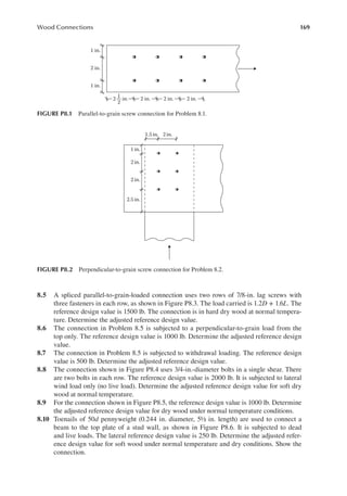 169
Wood Connections
8.5 A spliced parallel-to-grain-loaded connection uses two rows of 7/8-in. lag screws with
three fasteners in each row, as shown in Figure P8.3. The load carried is 1.2D + 1.6L. The
reference design value is 1500 lb. The connection is in hard dry wood at normal tempera-
ture. Determine the adjusted reference design value.
8.6 The connection in Problem 8.5 is subjected to a perpendicular-to-grain load from the
top only. The reference design value is 1000 lb. Determine the adjusted reference design
value.
8.7 The connection in Problem 8.5 is subjected to withdrawal loading. The reference design
value is 500 lb. Determine the adjusted reference design value.
8.8 The connection shown in Figure P8.4 uses 3/4-in.-diameter bolts in a single shear. There
are two bolts in each row. The reference design value is 2000 lb. It is subjected to lateral
wind load only (no live load). Determine the adjusted reference design value for soft dry
wood at normal temperature.
8.9 For the connection shown in Figure P8.5, the reference design value is 1000 lb. Determine
the adjusted reference design value for dry wood under normal temperature conditions.
8.10 Toenails of 50d pennyweight (0.244 in. diameter, 5½ in. length) are used to connect a
beam to the top plate of a stud wall, as shown in Figure P8.6. It is subjected to dead
and live loads. The lateral reference design value is 250 lb. Determine the adjusted refer-
ence design value for soft wood under normal temperature and dry conditions. Show the
connection.
2 in.
2 in.
2 in.
1 in.
2 in.
1 in.
2 in.
1
2
FIGURE P8.1 Parallel-to-grain screw connection for Problem 8.1.
2 in.
2.5 in.
2 in.
1 in.
2 in.
1.5in.
FIGURE P8.2 Perpendicular-to-grain screw connection for Problem 8.2.
 