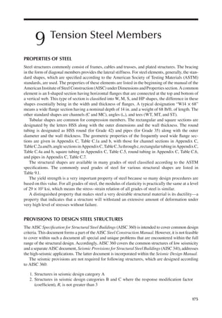 175
9 Tension Steel Members
PROPERTIES OF STEEL
Steel structures commonly consist of frames, cables and trusses, and plated structures. The bracing
in the form of diagonal members provides the lateral stiffness. For steel elements, generally, the stan-
dard shapes, which are speciied according to the American Society of Testing Materials (ASTM)
standards, are used. The properties of these elements are listed in the beginning of the manual of the
AmericanInstituteofSteelConstruction(AISC)underDimensionsandPropertiessection.Acommon
element is an I-shaped section having horizontal langes that are connected at the top and bottom of
a vertical web. This type of section is classiied into W, M, S, and HP shapes, the difference in these
shapes essentially being in the width and thickness of langes. A typical designation “W14 × 68”
means a wide lange section having a nominal depth of 14 in. and a weight of 68 lb/ft. of length. The
other standard shapes are channels (C and MC), angles (∟), and tees (WT, MT, and ST).
Tubular shapes are common for compression members. The rectangular and square sections are
designated by the letters HSS along with the outer dimensions and the wall thickness. The round
tubing is designated as HSS round (for Grade 42) and pipes (for Grade 35) along with the outer
diameter and the wall thickness. The geometric properties of the frequently used wide lange sec-
tions are given in Appendix C, Table C.1a and b, with those for channel sections in Appendix C,
TableC.2aandb,anglesectionsinAppendixC,TableC.3athroughc,rectangulartubinginAppendixC,
Table C.4a and b, square tubing in Appendix C, Table C.5, round tubing in Appendix C, Table C.6,
and pipes in Appendix C, Table C.7.
The structural shapes are available in many grades of steel classiied according to the ASTM
speciications. The commonly used grades of steel for various structural shapes are listed in
Table 9.1.
The yield strength is a very important property of steel because so many design procedures are
based on this value. For all grades of steel, the modulus of elasticity is practically the same at a level
of 29 × 103 ksi, which means the stress–strain relation of all grades of steel is similar.
A distinguished property that makes steel a very desirable structural material is its ductility—a
property that indicates that a structure will withstand an extensive amount of deformation under
very high level of stresses without failure.
PROVISIONS TO DESIGN STEEL STRUCTURES
The AISC Speciication for Structural Steel Buildings (AISC 360) is intended to cover common design
criteria. This document forms a part of the AISC Steel Construction Manual. However, it is not feasible
to cover within such a document all special and unique problems that are encountered within the full
range of the structural design. Accordingly, AISC 360 covers the common structures of low seismicity
and a separate AISC document, Seismic Provisions for Structural Steel Buildings (AISC 341), addresses
the high-seismic applications. The latter document is incorporated within the Seismic Design Manual.
The seismic provisions are not required for following structures, which are designed according
to AISC 360:
1. Structures in seismic design category A
2. Structures in seismic design categories B and C where the response modiication factor
(coeficient), R, is not greater than 3
 