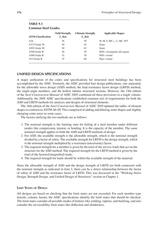 176 Principles of Structural Design
UNIFIED DESIGN SPECIFICATIONS
A major uniication of the codes and speciications for structural steel buildings has been
accomplished by the AISC. Formerly, the AISC provided four design publications, one separately
for the allowable stress design (ASD) method, the load resistance factor design (LRFD) method,
the single-angle members, and the hollow tubular structural sections. However, the 13th edition
of the Steel Construction Manual of AISC 2005 combined all these provisions in a single volume.
Additionally, the 2005 AISC speciications established common sets of requirements for both the
ASD and LRFD methods for analyses and designs of structural elements.
The 14th edition of the Steel Construction Manual of AISC 2010 updated the tables of element
shapes to conform to ASTM A6-09. This comprised of adding and deleting some shapes and slightly
changing some areas in some cases.
The factors unifying the two methods are as follows:
1. The nominal strength is the limiting state for failing of a steel member under different
modes like compression, tension, or bending. It is the capacity of the member. The same
nominal strength applies to both the ASD and LRFD methods of design.
2. For ASD, the available strength is the allowable strength, which is the nominal strength
divided by a factor of safety. The available strength for LRFD is the design strength, which
is the nominal strength multiplied by a resistance (uncertainty) factor.
3. The required strength for a member is given by the total of the service loads that act on the
structure for the ASD method. The required strength for the LRFD method is given by the
total of the factored (magniied) loads.
4. The required strength for loads should be within the available strength of the material.
Since the allowable strength of ASD and the design strength of LRFD are both connected with
the nominal strength as indicated in item 2, there can be a direct relationship between the factor
of safety of ASD and the resistance factor of LRFD. This was discussed in the “Working Stress
Design, Strength Design, and Uniied Design of Structures” section in Chapter 1.
LIMIT STATES OF DESIGN
All designs are based on checking that the limit states are not exceeded. For each member type
(tensile, column, beam), the AISC speciications identify the limit states that should be checked.
The limit states consider all possible modes of failures like yielding, rupture, and buckling, and also
consider the serviceability limit states like delection and slenderness.
TABLE 9.1
Common Steel Grades
ASTM Classiication
Yield Strength,
Fy (ksi)
Ultimate Strength,
Fu (ksi)
Applicable Shapes
A36 36 58 W, M, S, HP, ∟, C, MC, WT
A572 Grade 50 50 65 Same
A992 Grade 50 50 65 Same
A500 Grade B 46 58 HSS—rectangular and square
A500 Grade B 42 58 HSS—round
A53 Grade B 35 60 Pipe—round
 