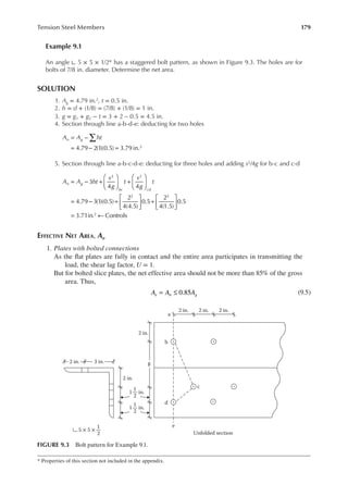 179
Tension Steel Members
Example 9.1
An angle ∟ 5 × 5 × 1/2* has a staggered bolt pattern, as shown in Figure 9.3. The holes are for
bolts of 7/8 in. diameter. Determine the net area.
SOLUTION
1. Ag = 4.79 in.2, t = 0.5 in.
2. h = d + (1/8) = (7/8) + (1/8) = 1 in.
3. g = g1 + g2 − t = 3 + 2 – 0.5 = 4.5 in.
4. Section through line a-b-d-e: deducting for two holes
A A ht
n g
4.79 2(1)(0.5) 3.79 in.2
∑
= −
= − =
5. Section through line a-b-c-d-e: deducting for three holes and adding s2/4g for b-c and c-d
A A ht
s
g
t
s
g
t
n g
bc cd
3
4 4
4.79 3(1)(0.5)
2
4(4.5)
0.5
2
4(1.5)
0.5
3.71in. Controls
2 2
2 2
2
= − +





 +






= − +





 +






= ←
EFFECTIVE NET AREA, Ae
1. Plates with bolted connections
As the lat plates are fully in contact and the entire area participates in transmitting the
load, the shear lag factor, U = 1.
But for bolted slice plates, the net effective area should not be more than 85% of the gross
area. Thus,
= ≤
A A A
e n g
0.85 (9.5)
* Properties of this section not included in the appendix.
2 in.
a
b
d
c
g
e
2 in.
2 in.
1 in.
1
2
3 in.
2 in.
2 in. 2 in.
5 × 5 ×
Unfolded section
1
2
1 in.
1
2
FIGURE 9.3 Bolt pattern for Example 9.1.
 