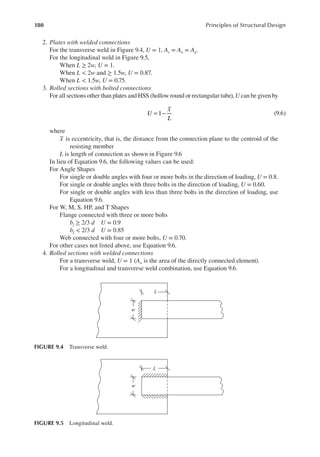 180 Principles of Structural Design
2. Plates with welded connections
For the transverse weld in Figure 9.4, U = 1, Ae = An = Ag.
For the longitudinal weld in Figure 9.5,
When L ≥ 2w, U = 1.
When L < 2w and ≥ 1.5w, U = 0.87.
When L < 1.5w, U = 0.75.
3. Rolled sections with bolted connections
For all sections other than plates and HSS (hollow round or rectangular tube), U can be given by
= −
U
x
L
1 (9.6)
where
x is eccentricity, that is, the distance from the connection plane to the centroid of the
resisting member
L is length of connection as shown in Figure 9.6
In lieu of Equation 9.6, the following values can be used:
For Angle Shapes
For single or double angles with four or more bolts in the direction of loading, U = 0.8.
For single or double angles with three bolts in the direction of loading, U = 0.60.
For single or double angles with less than three bolts in the direction of loading, use
Equation 9.6.
For W, M, S, HP, and T Shapes
Flange connected with three or more bolts
bj ≥ 2/3 d U = 0.9
bf < 2/3 d U = 0.85
Web connected with four or more bolts, U = 0.70.
For other cases not listed above, use Equation 9.6.
4. Rolled sections with welded connections
For a transverse weld, U = 1 (An is the area of the directly connected element).
For a longitudinal and transverse weld combination, use Equation 9.6.
w
L
FIGURE 9.4 Transverse weld.
w
L
FIGURE 9.5 Longitudinal weld.
 