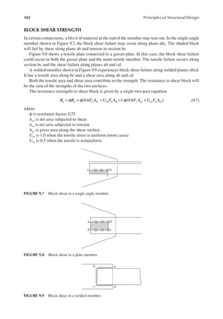 182 Principles of Structural Design
BLOCK SHEAR STRENGTH
In certain connections, a block of material at the end of the member may tear out. In the single-angle
member shown in Figure 9.7, the block shear failure may occur along plane abc. The shaded block
will fail by shear along plane ab and tension in section bc.
Figure 9.8 shows a tensile plate connected to a gusset plate. In this case, the block shear failure
could occur in both the gusset plate and the main tensile member. The tensile failure occurs along
section bc and the shear failure along planes ab and cd.
A welded member shown in Figure 9.9 experiences block shear failure along welded planes abcd.
It has a tensile area along bc and a shear area along ab and cd.
Both the tensile area and shear area contribute to the strength. The resistance to shear block will
be the sum of the strengths of the two surfaces.
The resistance (strength) to shear block is given by a single two-part equation:
= φ = φ + ≤ φ +
R R F A U F A F A U F A
u n u nv bs u nt y gv bs u nt
(0.6 ) (0.6 ) (9.7)
where
ϕ is resistance factor, 0.75
Anv is net area subjected to shear
Ant is net area subjected to tension
Agv is gross area along the shear surface
Ubs is 1.0 when the tensile stress is uniform (most cases)
Ubs is 0.5 when the tensile is nonuniform
a
d
c
b
FIGURE 9.9 Block shear in a welded member.
b
c
a
FIGURE 9.7 Block shear in a single angle member.
a
d
b
c
FIGURE 9.8 Block shear in a plate member.
 
