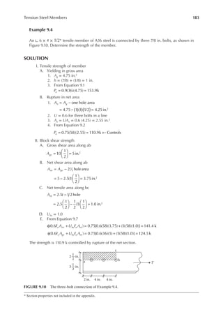 183
Tension Steel Members
Example 9.4
An ∟ 6 × 4 × 1/2* tensile member of A36 steel is connected by three 7/8 in. bolts, as shown in
Figure 9.10. Determine the strength of the member.
SOLUTION
I. Tensile strength of member
A. Yielding in gross area
1. Ag = 4.75 in.2
2. h = (7/8) + (1/8) = 1 in.
3. From Equation 9.1
Pu = =
0.9(36)(4.75) 153.9k
B. Rupture in net area
1. A A
n g
( )
( )( )
= −
= − =
one hole area
4.75 1 1 1/2 4.25in.2
2. U = 0.6 for three bolts in a line
3. Ae = UAn = 0.6 (4.25) = 2.55 in.2
4. From Equation 9.2
Pu = = ←
0.75(58)(2.55) 110.9k Controls
II. Block shear strength
A. Gross shear area along ab
Agv =





 =
10
1
2
5in.2
B. Net shear area along ab
A A
nv gv
= −
= −





 =
2 holearea
5 2.5(1)
1
2
3.75in.
1
2
2
C. Net tensile area along bc
A t
nt = −
=





 −





 =
2.5 1 2 hole
2.5
1
2
1
2
(1)
1
2
1.0 in.2
D. Ubs = 1.0
E. From Equation 9.7
F A U F A
u nv bs u nt
φ + = + =
(0.6 ) 0.75[0.6(58)(3.75) (1)(58)(1.0)] 141.4 k
F A U F A
y gv bs u nt
φ + = + =
(0.6 ) 0.75[0.6(36)(5) (1)(58)(1.0)] 124.5k
The strength is 110.9 k controlled by rupture of the net section.
* Section properties not included in the appendix.
c
b
a T
2 in.
1
2
3 in.
2 in. 4 in. 4 in.
1
2
FIGURE 9.10 The three-bolt connection of Example 9.4.
 