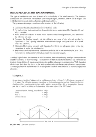 184 Principles of Structural Design
DESIGN PROCEDURE FOR TENSION MEMBERS
The type of connection used for a structure affects the choice of the tensile member. The bolt-type
connections are convenient for members consisting of angles, channels, and W and S shapes. The
welded connection suits plates, channels, and structural tees.
The procedure to design a tensile member consists of the following:
1. Determine the critical combination(s) of factored loads.
2. For each critical load combination, determine the gross area required by Equation 9.1 and
select a section.
3. Make provision for holes or welds based on the connection requirements, and determine
the effective net area.
4. Compute the loading capacity of the effective net area of the selected section by
Equation 9.2. This capacity should be more than the design load(s) of step 1. If it is not,
revise the selection.
5. Check the block shear strength with Equation 9.5. If it is not adequate, either revise the
connection or revise the member size.
6. The limitation of the maximum slenderness ratio of 300 is not mandatory in AISC 2010.
However, it is still a preferred practice except for rods and hangers.
Although rigid frames are common in steel structures, roof trusses having nonrigid connections are
used for industrial or mill buildings. The members in the bottom chord of a truss are commonly in
tension. Some of the web members are in tension and the others are in compression. With changing
of the wind direction, the forces in the web members alternate between tension and compression.
Accordingly, the web members have to be designed to function both as tensile as well as compression
elements.
Example 9.5
A roof system consists of a Warren-type roof truss, as shown in Figure 9.11. The trusses are spaced
25 ft. apart. The following loads are passed on to the truss through the purlins. Design the bottom
chord members consisting of the two angles section separated by a 3/8 in. gusset plate. Assume
one line of two 3/4 in. diameter bolts spaced 3 in. at each joint. Use A572 steel.
Dead load (deck, rooing, insulation) = 10 psf
Snow = 29 psf
Roof LL = 20 psf
Wind (vertical) = 16 psf
4ft.
Purlins
6 @ 6 ft.= 36
FIGURE 9.11 A Warren roof truss.
 
