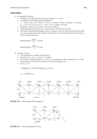 185
Tension Steel Members
SOLUTION
A. Computation of loads
1. Adding 20% to dead load for the truss weight, D = 12 psf.
2. Consider the following load combinations:
a. 1.2D + 1.6(Lr or S) + 0.5W = 1.2(12) + 1.6(29) + 0.5(16) = 68.8 psf ← Controls
b. 1.2D + W + 0.5(Lr or S) = 1.2(12) + 16 + 0.5(29) = 44.9 psf
3. Tributary area of an entire truss = 36 × 25 = 900 ft.2
4. Total factored load on the truss = 68.8 × 900 = 61,920 lb or 61.92 k.
5. This load is distributed through purlins in six parts, on to ive interior joints and one-half
on each end joint since the exterior joint tributary is one-half that of the interior joints.
Thus, the joint loads are
Interior joints
61.92
6
10.32k
= =
Exterior joints
10.32
2
5.16 k
= =
B. Analysis of truss
1. The loaded truss is shown in Figure 9.12.
2. Reaction @ L0 and L6 = 61.62/2 = 30.96 k.
3. The bottom chord members L2L3 and L3L4 are subjected to the maximum force. A free-
body diagram of the left of section a-a is shown in Figure 9.13.
4. M @ U2 = 0
FL L
( ) ( ) ( )
− + + + =
30.96 12 5.16 12 10.32 6 (4) 0
2 3
F P
L L u
= ←
61.92k
2 3
30.96k 30.96k
5.16 k
4ft.
U0
10.32k
U1
10.32 k
U2
10.32 k
U3
10.32k
U4
10.32 k
U5
5.16k
U6
6 @ 6 ft.
a
a
L2
L1
L4
L3
L6
L5
L0
FIGURE 9.12 Truss analysis for Example 9.5.
5.16k
U0
10.32k
6 ft.
U1
10.32k
U2
30.96k
4 ft.
L1
6ft. L2
L3
L0
FIGURE 9.13 Free-body diagram of truss.
 