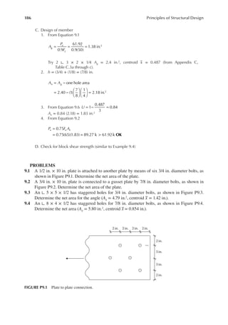 186 Principles of Structural Design
C. Design of member
1. From Equation 9.1
A
P
F
g
u
y
= = =
0.9
61.92
0.9(50)
1.38 in.2
Try 2 ∟ 3 × 2 × 1/4 Ag = 2.4 in.2, centroid x = 0.487 (from Appendix C,
Table C.3a through c).
2. h = (3/4) + (1/8) = (7/8) in.
A A
n g
= −
= −











 =
one hole area
2.40 (1)
7
8
1
4
2.18 in.2
3. From Equation 9.6 U = − =
1
0.487
3
0.84
Ae = 0.84 (2.18) = 1.83 in.2
4. From Equation 9.2
OK
P F A
u u e
=
= = >
0.75
0.75(65)(1.83) 89.27 k 61.92 k
D. Check for block shear strength (similar to Example 9.4)
PROBLEMS
9.1 A 1/2 in. × 10 in. plate is attached to another plate by means of six 3/4 in. diameter bolts, as
shown in Figure P9.1. Determine the net area of the plate.
9.2 A 3/4 in. × 10 in. plate is connected to a gusset plate by 7/8 in. diameter bolts, as shown in
Figure P9.2. Determine the net area of the plate.
9.3 An ∟ 5 × 5 × 1/2 has staggered holes for 3/4 in. diameter bolts, as shown in Figure P9.3.
Determine the net area for the angle (Ag = 4.79 in.2, centroid x = 1.42 in.).
9.4 An ∟ 8 × 4 × 1/2 has staggered holes for 7/8 in. diameter bolts, as shown in Figure P9.4.
Determine the net area (Ag = 5.80 in.2, centroid x = 0.854 in.).
2 in. 2 in. 2 in. 2 in.
2 in.
2 in.
3 in.
3 in.
FIGURE P9.1 Plate to plate connection.
 