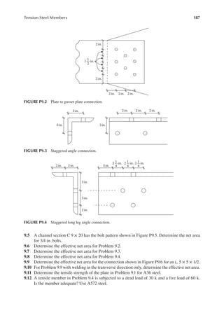 187
Tension Steel Members
9.5 A channel section C 9 × 20 has the bolt pattern shown in Figure P9.5. Determine the net area
for 3/4 in. bolts.
9.6 Determine the effective net area for Problem 9.2.
9.7 Determine the effective net area for Problem 9.3.
9.8 Determine the effective net area for Problem 9.4.
9.9 Determine the effective net area for the connection shown in Figure P9.6 for an ∟ 5 × 5 × 1/2.
9.10 For Problem 9.9 with welding in the transverse direction only, determine the effective net area.
9.11 Determine the tensile strength of the plate in Problem 9.1 for A36 steel.
9.12 A tensile member in Problem 9.4 is subjected to a dead load of 30 k and a live load of 60 k.
Is the member adequate? Use A572 steel.
2 in.
2 in.
2 in. 2 in. 2 in.
1 in.
1
2
FIGURE P9.2 Plate to gusset plate connection.
3 in.
3 in. 3 in.
2 in. 2 in. 2 in.
FIGURE P9.3 Staggered angle connection.
3 in.
3 in.
2 in.
3in.
2 in. 2 in.
2 in.
1
4
2 in.
1
4
2 in.
1
4
FIGURE P9.4 Staggered long leg angle connection.
 