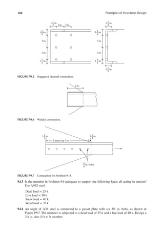 188 Principles of Structural Design
9.13 Is the member in Problem 9.9 adequate to support the following loads all acting in tension?
Use A992 steel.
Dead load = 25 k
Live load = 50 k
Snow load = 40 k
Wind load = 35 k
9.14 An angle of A36 steel is connected to a gusset plate with six 3/4 in. bolts, as shown in
Figure P9.7. The member is subjected to a dead load of 25 k and a live load of 40 k. Design a
3½ in. size (3½ × ?) member.
1 in.
1
2
1 in.
1
2
in. bolts
3
4
5 spaces @ 3in.
FIGURE P9.7 Connection for Problem 9.14.
6 in.
FIGURE P9.6 Welded connection.
1 in.
3 in.
2 in. 2 in.
3 in.
1
2
1 in.
1
2
1 in.
1
2
1 in.
1
2
1 in.
1
2
1 in.
3 in.
3 in.
1
2
1 in.
1
2
FIGURE P9.5 Staggered channel connection.
 