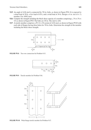 189
Tension Steel Members
9.15 An angle of A36 steel is connected by 7/8 in. bolts, as shown in Figure P9.8. It is exposed to
a dead load of 20 k, a live load of 45 k, and a wind load of 36 k. Design a 4 in. size (4 × ?)
member. Use A992 steel.
9.16 Compute the strength including the block shear capacity of a member comprising ∟ 3½ × 3½ ×
1/2 as shown in Figure P9.9. The bolts are 3/4 in. The steel is A36.
9.17 A tensile member comprises a W 12 × 30 section of A36 steel, as shown in Figure P9.10 with
each side of langes having three holes for 7/8 in. bolts. Determine the strength of the member
including the block shear strength.
2 in.
3 spaces @ 3in.
1 in.
1
2
1 in.
1
2
FIGURE P9.8 Two-row connection for Problem 9.15.
1 in.
1
2
1 in.
1
2
2in.
3 in.
3 in.
FIGURE P9.9 Tensile member for Problem 9.16.
1 in.
1
2
bf
2 in.
4 in.
4 in.
FIGURE P9.10 Wide lange tensile member for Problem 9.17.
 