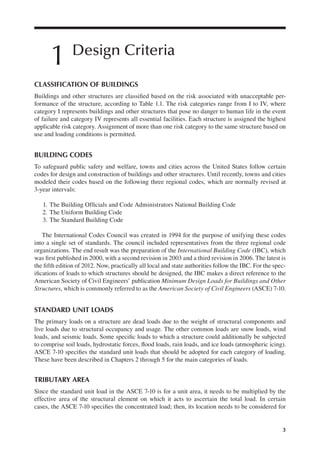 3
1 Design Criteria
CLASSIFICATION OF BUILDINGS
Buildings and other structures are classiied based on the risk associated with unacceptable per-
formance of the structure, according to Table 1.1. The risk categories range from I to IV, where
category I represents buildings and other structures that pose no danger to human life in the event
of failure and category IV represents all essential facilities. Each structure is assigned the highest
applicable risk category. Assignment of more than one risk category to the same structure based on
use and loading conditions is permitted.
BUILDING CODES
To safeguard public safety and welfare, towns and cities across the United States follow certain
codes for design and construction of buildings and other structures. Until recently, towns and cities
modeled their codes based on the following three regional codes, which are normally revised at
3-year intervals:
1. The Building Oficials and Code Administrators National Building Code
2. The Uniform Building Code
3. The Standard Building Code
The International Codes Council was created in 1994 for the purpose of unifying these codes
into a single set of standards. The council included representatives from the three regional code
organizations. The end result was the preparation of the International Building Code (IBC), which
was irst published in 2000, with a second revision in 2003 and a third revision in 2006. The latest is
the ifth edition of 2012. Now, practically all local and state authorities follow the IBC. For the spec-
iications of loads to which structures should be designed, the IBC makes a direct reference to the
American Society of Civil Engineers’ publication Minimum Design Loads for Buildings and Other
Structures, which is commonly referred to as the American Society of Civil Engineers (ASCE) 7-10.
STANDARD UNIT LOADS
The primary loads on a structure are dead loads due to the weight of structural components and
live loads due to structural occupancy and usage. The other common loads are snow loads, wind
loads, and seismic loads. Some speciic loads to which a structure could additionally be subjected
to comprise soil loads, hydrostatic forces, lood loads, rain loads, and ice loads (atmospheric icing).
ASCE 7-10 speciies the standard unit loads that should be adopted for each category of loading.
These have been described in Chapters 2 through 5 for the main categories of loads.
TRIBUTARY AREA
Since the standard unit load in the ASCE 7-10 is for a unit area, it needs to be multiplied by the
effective area of the structural element on which it acts to ascertain the total load. In certain
cases, the ASCE 7-10 speciies the concentrated load; then, its location needs to be considered for
 