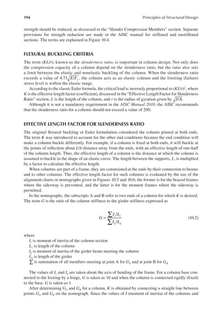 194 Principles of Structural Design
strength should be reduced, as discussed in the “Slender Compression Members” section. Separate
provisions for strength reduction are made in the AISC manual for stiffened and unstiffened
sections. The terms are explained in Figure 10.4.
FLEXURAL BUCKLING CRITERIA
The term (KL/r), known as the slenderness ratio, is important in column design. Not only does
the compression capacity of a column depend on the slenderness ratio, but the ratio also sets
a limit between the elastic and nonelastic buckling of the column. When the slenderness ratio
exceeds a value of 4.71 /
E Fy , the column acts as an elastic column and the limiting (failure)
stress level is within the elastic range.
According to the classic Euler formula, the critical load is inversely proportional to (KL/r)2, where
K is the effective length factor (coeficient), discussed in the “Effective Length Factor for Slenderness
Ratio” section, L is the length of the column, and r is the radius of gyration given by I A
/ .
Although it is not a mandatory requirement in the AISC Manual 2010, the AISC recommends
that the slenderness ratio for a column should not exceed a value of 200.
EFFECTIVE LENGTH FACTOR FOR SLENDERNESS RATIO
The original lexural buckling or Euler formulation considered the column pinned at both ends.
The term K was introduced to account for the other end conditions because the end condition will
make a column buckle differently. For example, if a column is ixed at both ends, it will buckle at
the points of inlection about L/4 distance away from the ends, with an effective length of one-half
of the column length. Thus, the effective length of a column is the distance at which the column is
assumed to buckle in the shape of an elastic curve. The length between the supports, L, is multiplied
by a factor to calculate the effective length.
When columns are part of a frame, they are constrained at the ends by their connection to beams
and to other columns. The effective length factor for such columns is evaluated by the use of the
alignment charts or nomographs given in Figures 10.5 and 10.6; the former is for the braced frames
where the sidesway is prevented, and the latter is for the moment frames where the sidesway is
permitted.
In the nomographs, the subscripts A and B refer to two ends of a column for which K is desired.
The term G is the ratio of the column stiffness to the girder stiffness expressed as
/
/
G
I L
I L
c c
g g
∑
∑
= (10.2)
where
Ic is moment of inertia of the column section
Lc is length of the column
Ig is moment of inertia of the girder beam meeting the column
Lg is length of the girder
∑ is summation of all members meeting at joint A for GA and at joint B for GB
The values of Ic and Ig are taken about the axis of bending of the frame. For a column base con-
nected to the footing by a hinge, G is taken as 10 and when the column is connected rigidly (ixed)
to the base, G is taken as 1.
After determining GA and GB for a column, K is obtained by connecting a straight line between
points GA and GB on the nomograph. Since the values of I (moment of inertia) of the columns and
 