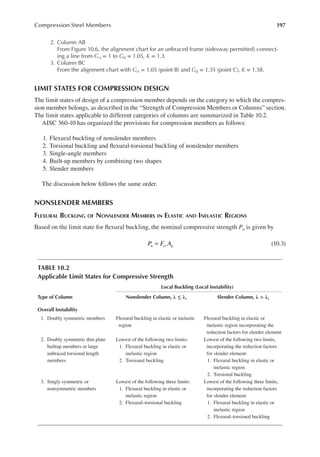 197
Compression Steel Members
2. Column AB
From Figure 10.6, the alignment chart for an unbraced frame (sidesway permitted) connect-
ing a line from GA = 1 to GB = 1.05, K = 1.3.
3. Column BC
From the alignment chart with GA = 1.05 (point B) and GB = 1.35 (point C), K = 1.38.
LIMIT STATES FOR COMPRESSION DESIGN
The limit states of design of a compression member depends on the category to which the compres-
sion member belongs, as described in the “Strength of Compression Members or Columns” section.
The limit states applicable to different categories of columns are summarized in Table 10.2.
AISC 360-10 has organized the provisions for compression members as follows:
1. Flexural buckling of nonslender members
2. Torsional buckling and lexural-torsional buckling of nonslender members
3. Single-angle members
4. Built-up members by combining two shapes
5. Slender members
The discussion below follows the same order.
NONSLENDER MEMBERS
FLEXURAL BUCKLING OF NONSLENDER MEMBERS IN ELASTIC AND INELASTIC REGIONS
Based on the limit state for lexural buckling, the nominal compressive strength Pn is given by
P F A
n cr g
= (10.3)
TABLE 10.2
Applicable Limit States for Compressive Strength
Local Buckling (Local Instability)
Type of Column Nonslender Column, λ ≤ λr Slender Column, λ > λr
Overall Instability
1. Doubly symmetric members Flexural buckling in elastic or inelastic
region
Flexural buckling in elastic or
inelastic region incorporating the
reduction factors for slender element
2. Doubly symmetric thin plate
builtup members or large
unbraced torsional length
members
Lowest of the following two limits:
1. Flexural buckling in elastic or
inelastic region
2. Torsional buckling
Lowest of the following two limits,
incorporating the reduction factors
for slender element:
1. Flexural buckling in elastic or
inelastic region
2. Torsional buckling
3. Singly symmetric or
nonsymmetric members
Lowest of the following three limits:
1. Flexural buckling in elastic or
inelastic region
2. Flexural–torsional buckling
Lowest of the following three limits,
incorporating the reduction factors
for slender element:
1. Flexural buckling in elastic or
inelastic region
2. Flexural–torsional buckling
 