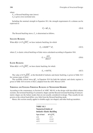 198 Principles of Structural Design
where
Fcr is lexural buckling state (stress)
Ag is gross cross-sectional area
Including the nominal strength in Equation 10.1, the strength requirement of a column can be
expressed as
P F A
u cr g
= φ (10.4)
The lexural buckling stress, Fcr is determined as follows.
INELASTIC BUCKLING
When / 4.71 / ,
KL r E Fy
≤ we have inelastic buckling, for which
(0.658 )
/
F F
cr
F F
y
y e
= (10.5)
where Fe is elastic critical buckling or Euler stress calculated according to Equation 10.6:
( / )
2
2
F
E
KL r
e =
π
(10.6)
ELASTIC BUCKLING
When / 4.71 /
KL r E Fy
> , we have elastic buckling, for which
0.877
F F
cr e
= (10.7)
The value of 4.71 /
E Fy , at the threshold of inelastic and elastic buckling, is given in Table 10.3
for various types of steel.
The available critical stress ϕFcr in Equation 10.4 for both the inelastic and elastic regions is
given in Table 10.4 in terms of KL/r, adapted from the AISC Manual 2010.
TORSIONAL AND FLEXURAL–TORSIONAL BUCKLING OF NONSLENDER MEMBERS
According to the commentary in Section E of AISC 360-10, in the design with hot-rolled column
sections, the torsional buckling of symmetric shapes and the lexural-torsional buckling of nonsym-
metric shapes are the failure modes that are not usually considered in design. They usually do not
govern or the critical load differs very little from the lexural buckling mode.
Hence, this section usually applies to double-angle, tee-shaped, and other built-up members.
TABLE 10.3
Numerical Limits of
Inelastic–Elastic Buckling
Type of Steel 4.71 e/Fy
A36 133.7
A992 113.43
A572 113.43
 