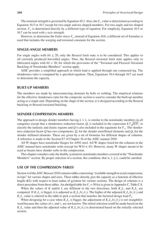 200 Principles of Structural Design
The nominal strength is governed by Equation 10.3. Also, the Fcr value is determined according to
Equation 10.5 or 10.7 except for two-angle and tee-shaped members. For two-angle and tee-shaped
section, Fcr is determined directly by a different type of equation. For simplicity, Equation 10.5 or
10.7 can be used with y axis strength.
However, to determine the Euler stress Fe, instead of Equation 10.6, a different set of formulas is
used that includes the warping and torsional constants for the section.
SINGLE-ANGLE MEMBERS
For single angles with b/t ≤ 20, only the lexural limit state is to be considered. This applies to
all currently produced hot-rolled angles. Thus, the lexural–torsional limit state applies only to
fabricated angles with b/t > 20, for which the provisions of the “Torsional and Flexural–Torsional
Buckling of Nonslender Members” section apply.
AISC provides a simpliied approach in which load is applied through one connected leg. The
slenderness ratio is computed by a speciied equation. Then, Equations 10.4 through 10.7 are used
to determine the capacity.
BUILT-UP MEMBERS
The members are made by interconnecting elements by bolts or welding. The empirical relations
for the effective slenderness ratio for the composite section is used to consider the built-up member
acting as a single unit. Depending on the shape of the section, it is designed according to the lexural
buckling or lexural-torsional buckling.
SLENDER COMPRESSION MEMBERS
The approach to design slender members having λ > λr is similar to the nonslender members in all
categories except that a slenderness reduction factor, Q, is included in the expression 4.7 /
E Fy to
classify the inelastic and elastic regions and Q is also included in the equations for Fcr. The slender-
ness reduction factor Q has two components: Qs for the slender unstiffened elements and Qa for the
slender stiffened elements. These are given by a set of formulas for different shapes of columns.
A reference is made to the Section E7 of Chapter 16 of the AISC manual 2010.
All W shapes have nonslender langes for A992 steel. All W shapes listed for the columns in the
AISC manual have nonslender webs (except for W14 × 43). However, many W shapes meant to be
used as beams have slender webs in the compression.
This chapter considers only the doubly symmetric nonslender members covered in the “Nonslender
Members” section. By proper selection of a section, this condition, that is, λ ≤ λr could be satisied.
USE OF THE COMPRESSION TABLES
Section 4 of the AISC Manual 2010 contains tables concerning “available strength in axial compression,
in kips” for various shapes and sizes. These tables directly give the capacity as a function of effective
length (KL) with respect to least radius of gyration for various sections. The design of columns is a
direct procedure from these tables. An abridged table for Fy = 50 ksi is given in Appendix C, Table C.8.
When the values of K and/or L are different in the two directions, both KxLx and KyLy are
computed. If KxLx is bigger, it is adjusted as KxLx/(rx/ry). The higher of the adjusted KxLx/(rx/ry) and
KyLy value is entered in the table to pick a section that matches the factored design load Pu.
When designing for a case when KxLx is bigger, the adjustment of KxLx/(rx/ry) is not straightfor-
ward because the values of rx and ry are not known. The initial selection could be made based on the
KyLy value and then the adjusted value of KxLx/(rx/ry) is determined based on the initially selected
section.
 