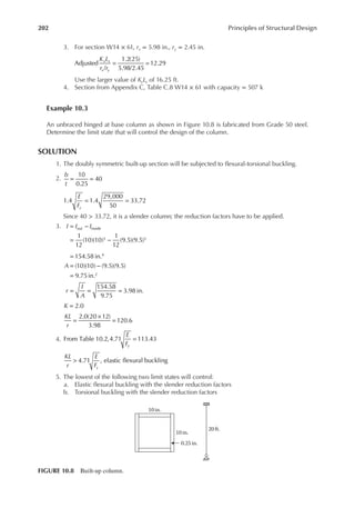 202 Principles of Structural Design
3. For section W14 × 61, rx = 5.98 in., ry = 2.45 in.
K L
r r
x x
x y
Adjusted
/
1.2(25)
5.98/2.45
12.29
= =
Use the larger value of KyLy of 16.25 ft.
4. Section from Appendix C, Table C.8 W14 × 61 with capacity = 507 k
Example 10.3
An unbraced hinged at base column as shown in Figure 10.8 is fabricated from Grade 50 steel.
Determine the limit state that will control the design of the column.
SOLUTION
1. The doubly symmetric built-up section will be subjected to lexural-torsional buckling.
2.
b
t
E
Fy
= =
= =
10
0.25
40
1.4 1.4
29,000
50
33.72
Since 40 > 33.72, it is a slender column; the reduction factors have to be applied.
3.
1
12
(10)(10)
1
12
(9.5)(9.5)
154.58 in.
(10)(10) (9.5)(9.5)
9.75in.
154.58
9.75
3.98 in.
out inside
3 3
4
2
I I I
A
r
I
A
= −
= −
=
= −
=
= = =
4.
K
KL
r
E
F
KL
r
E
F
y
y
2.0
2.0(20 12)
3.98
120.6
From Table 10.2,4.71 113.43
4.71 , elastic flexural buckling
=
=
×
=
=
>
5. The lowest of the following two limit states will control:
a. Elastic lexural buckling with the slender reduction factors
b. Torsional buckling with the slender reduction factors
10 in.
10 in.
20 ft.
0.25in.
FIGURE 10.8 Built-up column.
 