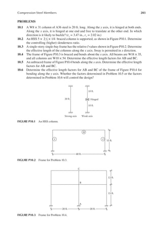 203
Compression Steel Members
PROBLEMS
10.1 A W8 × 31 column of A36 steel is 20 ft. long. Along the y axis, it is hinged at both ends.
Along the x axis, it is hinged at one end and free to translate at the other end. In which
direction is it likely to buckle? (rx = 3.47 in., ry = 2.02 in.)
10.2 An HSS 5 × 21
2 × 1/4 braced column is supported, as shown in Figure P10.1. Determine
the controlling (higher) slenderness ratio.
10.3 A single-story single-bay frame has the relative I values shown in Figure P10.2. Determine
the effective length of the columns along the x axis. Sway is permitted in x direction.
10.4 The frame of Figure P10.3 is braced and bends about the x axis. All beams are W18 × 35,
and all columns are W10 × 54. Determine the effective length factors for AB and BC.
10.5 An unbraced frame of Figure P10.4 bends along the x axis. Determine the effective length
factors for AB and BC.
10.6 Determine the effective length factors for AB and BC of the frame of Figure P10.4 for
bending along the y axis. Whether the factors determined in Problem 10.5 or the factors
determined in Problem 10.6 will control the design?
20 ft.
Strong axis Weak axis
10 ft.
10 ft.
Hinged
FIGURE P10.1 An HSS column.
3I
I I 15 ft.
40 ft.
FIGURE P10.2 Frame for Problem 10.3.
C
B
A
12 ft.
15 ft.
20 ft. 20 ft.
FIGURE P10.3 Frame for Problem 10.4.
 