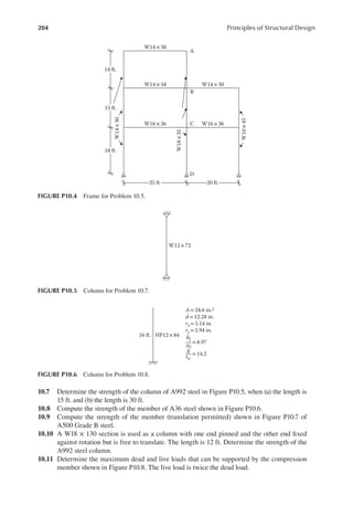 204 Principles of Structural Design
10.7 Determine the strength of the column of A992 steel in Figure P10.5, when (a) the length is
15 ft. and (b) the length is 30 ft.
10.8 Compute the strength of the member of A36 steel shown in Figure P10.6.
10.9 Compute the strength of the member (translation permitted) shown in Figure P10.7 of
A500 Grade B steel.
10.10 A W18 × 130 section is used as a column with one end pinned and the other end ixed
against rotation but is free to translate. The length is 12 ft. Determine the strength of the
A992 steel column.
10.11 Determine the maximum dead and live loads that can be supported by the compression
member shown in Figure P10.8. The live load is twice the dead load.
W14× 30
W14×34
W14
×
30
W14×30
W10
×
45
W16× 36 W16×36
W18
×
35
A
B
C
D
25 ft. 20 ft.
14 ft.
15 ft.
18 ft.
FIGURE P10.4 Frame for Problem 10.5.
W12 ×72
FIGURE P10.5 Column for Problem 10.7.
HP12 × 84
A= 24.6 in.2
d= 12.28 in.
rx = 5.14 in.
ry =2.94 in.
16 ft.
= 8.97
bf
2tf
= 14.2
h
tw
FIGURE P10.6 Column for Problem 10.8.
 