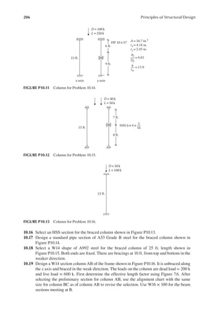 206 Principles of Structural Design
10.16 Select an HSS section for the braced column shown in Figure P10.13.
10.17 Design a standard pipe section of A53 Grade B steel for the braced column shown in
Figure P10.14.
10.18 Select a W14 shape of A992 steel for the braced column of 25 ft. length shown in
Figure P10.15. Both ends are ixed. There are bracings at 10 ft. from top and bottom in the
weaker direction.
10.19 Design a W14 section column AB of the frame shown in Figure P10.16. It is unbraced along
the x axis and braced in the weak direction. The loads on the column are dead load = 200 k
and live load = 600 k. First determine the effective length factor using Figure 7.6. After
selecting the preliminary section for column AB, use the alignment chart with the same
size for column BC as of column AB to revise the selection. Use W16 × 100 for the beam
sections meeting at B.
15 ft.
x axis y axis
D= 100 k
L= 250 k
6 ft.
9 ft.
HP 10×57 A = 16.7 in.2
rx=4.18 in.
ry=2.45 in.
bf
2tf
= 9.03
h
tw
= 13.9
FIGURE P10.11 Column for Problem 10.14.
15 ft.
D= 40 k
L= 50 k
7 ft.
8 ft.
HSS 6×4× 5
16
FIGURE P10.12 Column for Problem 10.15.
D = 50 k
L = 100 k
12 ft.
FIGURE P10.13 Column for Problem 10.16.
 