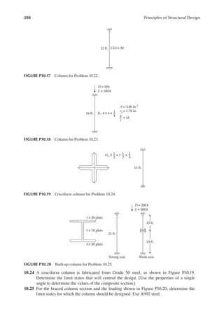 208 Principles of Structural Design
10.24 A cruciform column is fabricated from Grade 50 steel, as shown in Figure P10.19.
Determine the limit states that will control the design. [Use the properties of a single
angle to determine the values of the composite section.]
10.25 For the braced column section and the loading shown in Figure P10.20, determine the
limit states for which the column should be designed. Use A992 steel.
12 ft. C12 ×30
FIGURE P10.17 Column for Problem 10.22.
16 ft.
D =50 k
L =100 k
2 4 ×4 ×
4
1
A = 3.86 in.2
ry= 1.78 in.
b
t
= 16
FIGURE P10.18 Column for Problem 10.23.
25 ft.
1 ×20 plate
1 ×18 plate
1 ×20 plate
Strong axis Weak axis
D= 200 k
L= 500 k
12 ft.
13 ft.
FIGURE P10.20 Built-up column for Problem 10.25.
15 ft.
4 3 ×3 ×
4
1
2
1
2
1
FIGURE P10.19 Cruciform column for Problem 10.24.
 