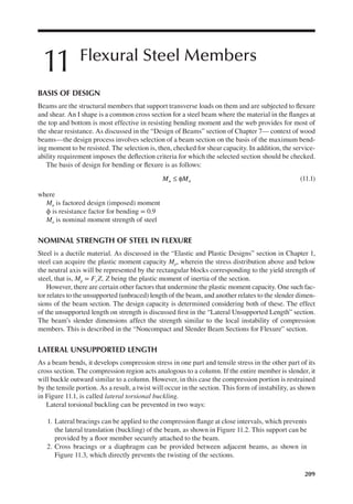 209
11 Flexural Steel Members
BASIS OF DESIGN
Beams are the structural members that support transverse loads on them and are subjected to lexure
and shear. An I shape is a common cross section for a steel beam where the material in the langes at
the top and bottom is most effective in resisting bending moment and the web provides for most of
the shear resistance. As discussed in the “Design of Beams” section of Chapter 7— context of wood
beams—the design process involves selection of a beam section on the basis of the maximum bend-
ing moment to be resisted. The selection is, then, checked for shear capacity. In addition, the service-
ability requirement imposes the delection criteria for which the selected section should be checked.
The basis of design for bending or lexure is as follows:
≤ φ
M M
u n (11.1)
where
Mu is factored design (imposed) moment
ϕ is resistance factor for bending = 0.9
Mn is nominal moment strength of steel
NOMINAL STRENGTH OF STEEL IN FLEXURE
Steel is a ductile material. As discussed in the “Elastic and Plastic Designs” section in Chapter 1,
steel can acquire the plastic moment capacity Mp, wherein the stress distribution above and below
the neutral axis will be represented by the rectangular blocks corresponding to the yield strength of
steel, that is, Mp = FyZ, Z being the plastic moment of inertia of the section.
However, there are certain other factors that undermine the plastic moment capacity. One such fac-
tor relates to the unsupported (unbraced) length of the beam, and another relates to the slender dimen-
sions of the beam section. The design capacity is determined considering both of these. The effect
of the unsupported length on strength is discussed irst in the “Lateral Unsupported Length” section.
The beam’s slender dimensions affect the strength similar to the local instability of compression
members. This is described in the “Noncompact and Slender Beam Sections for Flexure” section.
LATERAL UNSUPPORTED LENGTH
As a beam bends, it develops compression stress in one part and tensile stress in the other part of its
cross section. The compression region acts analogous to a column. If the entire member is slender, it
will buckle outward similar to a column. However, in this case the compression portion is restrained
by the tensile portion. As a result, a twist will occur in the section. This form of instability, as shown
in Figure 11.1, is called lateral torsional buckling.
Lateral torsional buckling can be prevented in two ways:
1. Lateral bracings can be applied to the compression lange at close intervals, which prevents
the lateral translation (buckling) of the beam, as shown in Figure 11.2. This support can be
provided by a loor member securely attached to the beam.
2. Cross bracings or a diaphragm can be provided between adjacent beams, as shown in
Figure 11.3, which directly prevents the twisting of the sections.
 