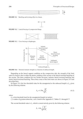 210 Principles of Structural Design
Depending on the lateral support condition on the compression side, the strength of the limit
state of a beam is due to either the plastic yielding of the section or the lateral torsional buckling of
the section. The latter condition has two further divisions: inelastic lateral torsional buckling and
elastic lateral torsional buckling. These three zones of the limit states are shown in Figure 11.4 and
described here.
In Figure 11.4, the irst threshold value for the unsupported or the unbraced length is Lp, given
by the following relation:
= 1.76
L r
E
F
p y
y
(11.2)
where
Lp is irst threshold limit for the unsupported length (in inches)
ry is radius of gyration about the y axis, listed in the Appendix C, Tables C.1 through C.7
The second threshold value is Lr, which is conservatively given by the following relation:
= π
0.7
L r
E
F
r ts
y
(11.3)
FIGURE 11.2 Lateral bracing of compression lange.
FIGURE 11.3 Cross bracing or diaphragm.
0.7
Nominal
moment,
M
n
Unbraced length, Lb
Adequate
lateral
support
Partial
adequate
lateral support
Inadequate
lateral support
Elastic
lateral torsional
buckling
Inelastic
lateral torsional
buckling
Mp
Lp Lr
Fy
FIGURE 11.4 Nominal moment strength as a function of unbraced length.
FIGURE 11.1 Buckling and twisting effect in a beam.
 