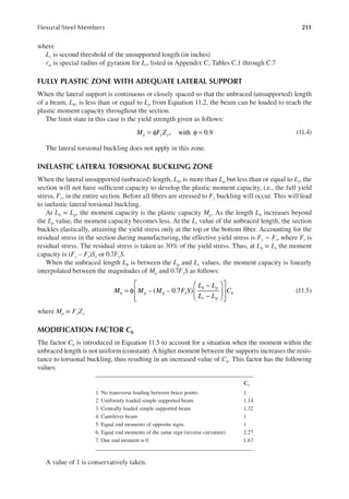 211
Flexural Steel Members
where
Lr is second threshold of the unsupported length (in inches)
rts is special radius of gyration for Lr, listed in Appendix C, Tables C.1 through C.7
FULLY PLASTIC ZONE WITH ADEQUATE LATERAL SUPPORT
When the lateral support is continuous or closely spaced so that the unbraced (unsupported) length
of a beam, Lb, is less than or equal to Lp from Equation 11.2, the beam can be loaded to reach the
plastic moment capacity throughout the section.
The limit state in this case is the yield strength given as follows:
= φ φ =
, with 0.9
M F Z
u y x (11.4)
The lateral torsional buckling does not apply in this zone.
INELASTIC LATERAL TORSIONAL BUCKLING ZONE
When the lateral unsupported (unbraced) length, Lb, is more than Lp but less than or equal to Lr, the
section will not have suficient capacity to develop the plastic moment capacity, i.e., the full yield
stress, Fy, in the entire section. Before all ibers are stressed to Fy buckling will occur. This will lead
to inelastic lateral torsional buckling.
At Lb = Lp, the moment capacity is the plastic capacity Mp. As the length Lb increases beyond
the Lp value, the moment capacity becomes less. At the Lr value of the unbraced length, the section
buckles elastically, attaining the yield stress only at the top or the bottom iber. Accounting for the
residual stress in the section during manufacturing, the effective yield stress is Fy − Fr, where Fr is
residual stress. The residual stress is taken as 30% of the yield stress. Thus, at Lb = Lr the moment
capacity is (Fy – Fr)Sx or 0.7FyS.
When the unbraced length Lb is between the Lp and Lr values, the moment capacity is linearly
interpolated between the magnitudes of Mp and 0.7FyS as follows:
= φ
−
−














– ( – 0.7 )
M M M F S
L L
L L
C
u p p y
b p
r p
b (11.5)
where Mp = FyZx
MODIFICATION FACTOR cb
The factor Cb is introduced in Equation 11.5 to account for a situation when the moment within the
unbraced length is not uniform (constant). A higher moment between the supports increases the resis-
tance to torsional buckling, thus resulting in an increased value of Cb. This factor has the following
values:
A value of 1 is conservatively taken.
cb
1. No transverse loading between brace points 1
2. Uniformly loaded simple supported beam 1.14
3. Centrally loaded simple supported beam 1.32
4. Cantilever beam 1
5. Equal end moments of opposite signs 1
6. Equal end moments of the same sign (reverse curvature) 2.27
7. One end moment is 0 1.67
 