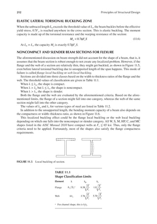 212 Principles of Structural Design
ELASTIC LATERAL TORSIONAL BUCKLING ZONE
When the unbraced length Lb exceeds the threshold value of Lr, the beam buckles before the effective
yield stress, 0.7Fy, is reached anywhere in the cross section. This is elastic buckling. The moment
capacity is made up of the torsional resistance and the warping resistance of the section:
< φ
0.7
M F S
u y (11.6)
At Lb = Lr, the capacity Mu is exactly 0.7ϕFyS.
NONCOMPACT AND SLENDER BEAM SECTIONS FOR FLEXURE
The aforementioned discussion on beam strength did not account for the shape of a beam, that is, it
assumes that the beam section is robust enough to not create any localized problem. However, if the
lange and the web of a section are relatively thin, they might get buckled, as shown in Figure 11.5,
even before lateral torsional buckling due to unsupported length of the span happens. This mode of
failure is called lange local buckling or web local buckling.
Sections are divided into three classes based on the width to thickness ratios of the lange and the
web. The threshold values of classiication are given in Table 11.1.
When λ ≤ λp, the shape is compact.
When λ > λp but λ ≤ λr, the shape is noncompact.
When λ > λr, the shape is slender.
Both the lange and the web are evaluated by the aforementioned criteria. Based on the afore-
mentioned limits, the lange of a section might fall into one category, whereas the web of the same
section might fall into the other category.
The values of λp and λr for various types of steel are listed in Table 11.2.
In addition to the unsupported length, the bending moment capacity of a beam also depends on
the compactness or width–thickness ratio, as shown in Figure 11.6.
This localized buckling effect could be the lange local buckling or the web local buckling
depending on which one falls into the noncompact or slender category. All W, S, M, HP, C, and MC
shapes listed in the AISC Manual 2010 have compact webs at Fy ≤ 65 ksi. Thus, only the lange
criteria need to be applied. Fortunately, most of the shapes also satisfy the lange compactness
requirements.
FIGURE 11.5 Local buckling of section.
TABLE 11.1
Shape Classiication Limits
Element λ λp λr
Flange 2
b t
f f
a
0.38
E
Fy
1.0
E
Fy
Web h/tw 3.76
E
Fy
5.70
E
Fy
a For channel shape, this is bf/tf.
 