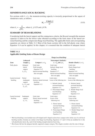214 Principles of Structural Design
SLENDER FLANGE LOCAL BUCKLING
For sections with λ > λr, the moment-resisting capacity is inversely proportional to the square of
slenderness ratio, as follows:
=
φ
λ
0.9
2
M
Ek S
u
c
(11.8)
where kc =
4
/
,
h tw
, where kc ≥ 0.35 and ≤ 0.76.
SUMMARY OF BEAM RELATIONS
Considering both the lateral support and the compactness criteria, the lexural strength (the moment
capacity) is taken to be the lowest value obtained according to the limit states of the lateral tor-
sional buckling and the compression lange local buckling. The applicable limits and corresponding
equations are shown in Table 11.3. Most of the beam sections fall in the full plastic zone where
Equation 11.4 can be applied. In this chapter, it is assumed that the condition of adequate lateral
TABLE 11.3
Applicable Limiting States of Beam Design
Flange Local Bucklinga
Zone
Unbraced
Length, Lb Compact λ < λp
Noncompact (inelastic)
λ > λp and ≤ λr Slender (Elastic) λ > λr
Fully plastic Adequate
lateral
support
Lb ≤ Lp
Limit state:
Yield strength:
Equation 11.4b
lateral torsional buckling
does not apply
Limit state:
Inelastic lange local
buckling:
Equation 11.7
lateral torsional buckling
does not apply
Limit state:
Elastic lange local
buckling:
Equation 11.8
lateral torsional buckling
does not apply
Lateral torsional
buckling
Partial
inadequate
support
Lb > Lp and
Lb ≤ Lr
Limit state:
Inelastic lateral torsional
buckling:
Equation 11.5
Limit states:
Lower of the following two:
1. Inelastic lateral
torsional buckling:
Equation 11.5
2. Noncompact lange
local buckling:
Equation 11.7
Limit states:
Lower of the following two:
1. Inelastic lateral
torsional buckling:
Equation 11.5
2. Slender lange local
buckling:
Equation 11.8
Lateral torsional
buckling
Inadequate
support,
Lb > Lr
Limit state:
Elastic lateral torsional
buckling:
Equation 11.6
Limit states:
Lower of the
following two:
1. Elastic lateral
torsional buckling:
Equation 11.6
2. Noncompact lange
local buckling:
Equation 11.7
Limit states:
Lower of the
following two:
1. Elastic lateral
torsional buckling:
Equation 11.6
2. Slender lange local
buckling:
Equation 11.8
a Web local buckling is not included since all I-shaped and C-shaped sections have compact webs. In the case of a web local
buckling member, formulas are similar to the lange local buckling. Equations 11.7 and 11.8 but are modiied for (1) the
web plastiication factor (Rpc) and (2) the bending strength reduction factor (Rpg).
b Most beams fall into the adequate laterally supported compact category. This chapter considers only this state of design.
 