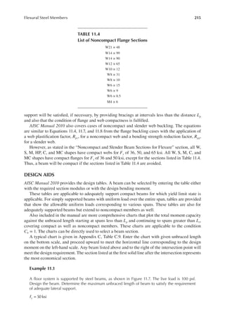 215
Flexural Steel Members
support will be satisied, if necessary, by providing bracings at intervals less than the distance Lp
and also that the condition of lange and web compactness is fulilled.
AISC Manual 2010 also covers cases of noncompact and slender web buckling. The equations
are similar to Equations 11.4, 11.7, and 11.8 from the lange buckling cases with the application of
a web plastiication factor, Rpc, for a noncompact web and a bending strength reduction factor, Rpg,
for a slender web.
However, as stated in the “Noncompact and Slender Beam Sections for Flexure” section, all W,
S, M, HP, C, and MC shapes have compact webs for Fy of 36, 50, and 65 ksi. All W, S, M, C, and
MC shapes have compact langes for Fy of 36 and 50 ksi, except for the sections listed in Table 11.4.
Thus, a beam will be compact if the sections listed in Table 11.4 are avoided.
DESIGN AIDS
AISC Manual 2010 provides the design tables. A beam can be selected by entering the table either
with the required section modulus or with the design bending moment.
These tables are applicable to adequately support compact beams for which yield limit state is
applicable. For simply supported beams with uniform load over the entire span, tables are provided
that show the allowable uniform loads corresponding to various spans. These tables are also for
adequately supported beams but extend to noncompact members as well.
Also included in the manual are more comprehensive charts that plot the total moment capacity
against the unbraced length starting at spans less than Lp and continuing to spans greater than Lr,
covering compact as well as noncompact members. These charts are applicable to the condition
Cb = 1. The charts can be directly used to select a beam section.
A typical chart is given in Appendix C, Table C.9. Enter the chart with given unbraced length
on the bottom scale, and proceed upward to meet the horizontal line corresponding to the design
moment on the left-hand scale. Any beam listed above and to the right of the intersection point will
meet the design requirement. The section listed at the irst solid line after the intersection represents
the most economical section.
Example 11.1
A loor system is supported by steel beams, as shown in Figure 11.7. The live load is 100 psf.
Design the beam. Determine the maximum unbraced length of beam to satisfy the requirement
of adequate lateral support.
= 50 ksi
Fy
TABLE 11.4
List of Noncompact Flange Sections
W21 × 48
W14 × 99
W14 × 90
W12 × 65
W10 × 12
W8 × 31
W8 × 10
W6 × 15
W6 × 9
W6 × 8.5
M4 × 6
 