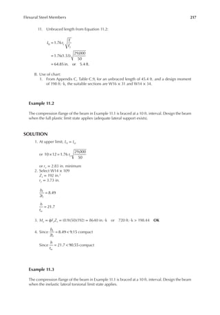 217
Flexural Steel Members
11. Unbraced length from Equation 11.2:
=
=
=
1.76
1.76(1.53)
29,000
50
64.85in. or 5.4 ft.
p
L r
E
F
y
y
B. Use of chart:
1. From Appendix C, Table C.9, for an unbraced length of 45.4 ft. and a design moment
of 198 ft.·k, the suitable sections are W16 × 31 and W14 × 34.
Example 11.2
The compression lange of the beam in Example 11.1 is braced at a 10 ft. interval. Design the beam
when the full plastic limit state applies (adequate lateral support exists).
SOLUTION
1. At upper limit, Lb = Lp
or × = ry
10 12 1.76
29,000
50
or ry = 2.83 in. minimum
2. Select W14 × 109
Zx = 192 in.3
ry = 3.73 in.
=
2
8.49
b
t
f
f
= 21.7
h
tw
3. Mu = ϕFyZx = (0.9)(50)(192) = 8640 in.·k or 720 ft.·k > 198.44 OK
4. Since = <
2
8.49 9.15
b
t
f
f
compact
Since = <
21.7 90.55
h
tw
compact
Example 11.3
The compression lange of the beam in Example 11.1 is braced at a 10 ft. interval. Design the beam
when the inelastic lateral torsional limit state applies.
 