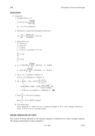 218 Principles of Structural Design
SOLUTION
A. Analytical
1. At upper limit, Lb = Lr
or × = π
10 12
29,000
(0.7)50
rts
or rts = 1.33 in. minimum
2. Minimum Zx required for the plastic limit state:
( )( )
=
φ
=
×
=
198.44 12
0.9 50
52.2 in.3
Z
M
F
x
u
y
3. Select W14 × 43
Zx = 69.6 in.3
Sx = 62.6 in.3
ry = 1.89 in.
rts = 2.18 in. > minimum rts of 1.33
=
2
7.54
b
t
f
f
= 37.4
h
tw
4. = =
1.76(1.89)
29,000
50
80.11in. or 6.68 ft.
Lp
= π =
(2.18)
29,000
50
197.04 in. or 16.42 ft.
Lr
5. Mp = FyZx = 50(69.6) = 3480 in.·k
0.7FySx = 0.7(500)(62.6) = 2190 in.·k
6. = φ − −
−
−






= − −
−
−






= ⋅ ⋅ > ⋅
( 0.7 )
( )
( )
0.9 3480 (3480 2190)
(10 6.68)
(16.42 6.68)
(1)
2736.3 in. k or 228 ft. k 198.44 ft. k OK
M M M F S
L L
L L
C
u p p y
b p
r b
b
7. Since = <
2
7.54 9.15
b
t
f
f
compact
Since = <
37.4 90.55
h
tw
compact
B. Use of the chart
From Appendix C, Table C.9, for an unbraced length of 10 ft. and a design moment of
198 ft.·k, W14 × 43 is a suitable section.
SHEAR STRENGTH OF STEEL
The section of beam selected for the moment capacity is checked for its shear strength capacity.
The design relationship for shear strength is
= φ
V V
u v n (11.9)
 