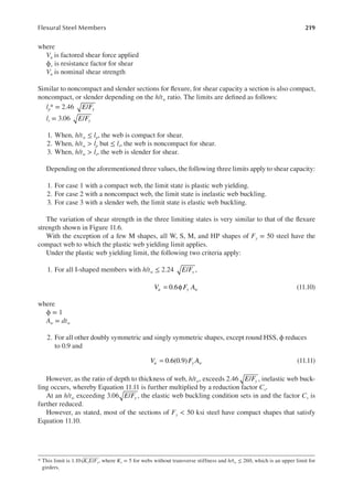 219
Flexural Steel Members
where
Vu is factored shear force applied
ϕv is resistance factor for shear
Vn is nominal shear strength
Similar to noncompact and slender sections for lexure, for shear capacity a section is also compact,
noncompact, or slender depending on the h/tw ratio. The limits are deined as follows:
lp* = 2.46 /
E Fy
lr = 3.06 /
E Fy
1. When, h/tw ≤ lp, the web is compact for shear.
2. When, h/tw > lp but ≤ lr, the web is noncompact for shear.
3. When, h/tw > lr, the web is slender for shear.
Depending on the aforementioned three values, the following three limits apply to shear capacity:
1. For case 1 with a compact web, the limit state is plastic web yielding.
2. For case 2 with a noncompact web, the limit state is inelastic web buckling.
3. For case 3 with a slender web, the limit state is elastic web buckling.
The variation of shear strength in the three limiting states is very similar to that of the lexure
strength shown in Figure 11.6.
With the exception of a few M shapes, all W, S, M, and HP shapes of Fy = 50 steel have the
compact web to which the plastic web yielding limit applies.
Under the plastic web yielding limit, the following two criteria apply:
1. For all I-shaped members with h/tw ≤ 2.24 /
E Fy ,
= φ
0.6
V F A
u y w (11.10)
where
ϕ = 1
Aw = dtw
2. For all other doubly symmetric and singly symmetric shapes, except round HSS, ϕ reduces
to 0.9 and
= 0.6(0.9)
V F A
u y w (11.11)
However, as the ratio of depth to thickness of web, h/tw, exceeds 2.46 /
E Fy , inelastic web buck-
ling occurs, whereby Equation 11.11 is further multiplied by a reduction factor Cv.
At an h/tw exceeding 3.06 /
E Fy , the elastic web buckling condition sets in and the factor Cv is
further reduced.
However, as stated, most of the sections of Fy < 50 ksi steel have compact shapes that satisfy
Equation 11.10.
* This limit is 1.10√KvE/Fy, where Kv = 5 for webs without transverse stiffness and h/tw ≤ 260, which is an upper limit for
girders.
 