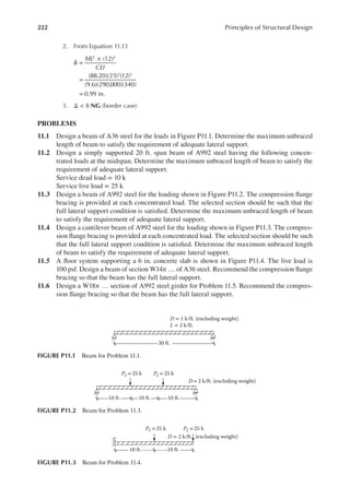 222 Principles of Structural Design
2. From Equation 11.13
δ =
×
=
=
(12)
(88.20)(25) (12)
(9.6)(290,000)(340)
0.99 in.
2 3
2 3
ML
CEI
3. Δ < δ NG (border case)
PROBLEMS
11.1 Design a beam of A36 steel for the loads in Figure P11.1. Determine the maximum unbraced
length of beam to satisfy the requirement of adequate lateral support.
11.2 Design a simply supported 20 ft. span beam of A992 steel having the following concen-
trated loads at the midspan. Determine the maximum unbraced length of beam to satisfy the
requirement of adequate lateral support.
Service dead load = 10 k
Service live load = 25 k
11.3 Design a beam of A992 steel for the loading shown in Figure P11.2. The compression lange
bracing is provided at each concentrated load. The selected section should be such that the
full lateral support condition is satisied. Determine the maximum unbraced length of beam
to satisfy the requirement of adequate lateral support.
11.4 Design a cantilever beam of A992 steel for the loading shown in Figure P11.3. The compres-
sion lange bracing is provided at each concentrated load. The selected section should be such
that the full lateral support condition is satisied. Determine the maximum unbraced length
of beam to satisfy the requirement of adequate lateral support.
11.5 A loor system supporting a 6 in. concrete slab is shown in Figure P11.4. The live load is
100 psf. Design a beam of section W14× … of A36 steel. Recommend the compression lange
bracing so that the beam has the full lateral support.
11.6 Design a W18× … section of A992 steel girder for Problem 11.5. Recommend the compres-
sion lange bracing so that the beam has the full lateral support.
10 ft. 10 ft.
PL = 25 k PL = 25 k
10 ft.
D =2 k/ft. (excluding weight)
FIGURE P11.2 Beam for Problem 11.3.
30 ft.
D = 1 k/ft. (excluding weight)
L = 2 k/ft.
FIGURE P11.1 Beam for Problem 11.1.
10 ft. 10 ft.
PL= 25 k PL= 25 k
(excluding weight)
D = 2 k/ft.
FIGURE P11.3 Beam for Problem 11.4.
 