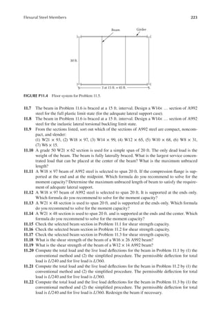 223
Flexural Steel Members
11.7 The beam in Problem 11.6 is braced at a 15 ft. interval. Design a W14× … section of A992
steel for the full plastic limit state (for the adequate lateral support case).
11.8 The beam in Problem 11.6 is braced at a 15 ft. interval. Design a W14× … section of A992
steel for the inelastic lateral torsional buckling limit state.
11.9 From the sections listed, sort out which of the sections of A992 steel are compact, noncom-
pact, and slender:
(1) W21 × 93, (2) W18 × 97, (3) W14 × 99, (4) W12 × 65, (5) W10 × 68, (6) W8 × 31,
(7) W6 × 15.
11.10 A grade 50 W21 × 62 section is used for a simple span of 20 ft. The only dead load is the
weight of the beam. The beam is fully laterally braced. What is the largest service concen-
trated load that can be placed at the center of the beam? What is the maximum unbraced
length?
11.11 A W18 × 97 beam of A992 steel is selected to span 20 ft. If the compression lange is sup-
ported at the end and at the midpoint. Which formula do you recommend to solve for the
moment capacity? Determine the maximum unbraced length of beam to satisfy the require-
ment of adequate lateral support.
11.12 A W18 × 97 beam of A992 steel is selected to span 20 ft. It is supported at the ends only.
Which formula do you recommend to solve for the moment capacity?
11.13 A W21 × 48 section is used to span 20 ft. and is supported at the ends only. Which formula
do you recommend to solve for the moment capacity?
11.14 A W21 × 48 section is used to span 20 ft. and is supported at the ends and the center. Which
formula do you recommend to solve for the moment capacity?
11.15 Check the selected beam section in Problem 11.1 for shear strength capacity.
11.16 Check the selected beam section in Problem 11.2 for shear strength capacity.
11.17 Check the selected beam section in Problem 11.3 for shear strength capacity.
11.18 What is the shear strength of the beam of a W16 × 26 A992 beam?
11.19 What is the shear strength of the beam of a W12 × 14 A992 beam?
11.20 Compute the total load and the live load delections for the beam in Problem 11.1 by (1) the
conventional method and (2) the simpliied procedure. The permissible delection for total
load is L/240 and for live load is L/360.
11.21 Compute the total load and the live load delections for the beam in Problem 11.2 by (1) the
conventional method and (2) the simpliied procedure. The permissible delection for total
load is L/240 and for live load is L/360.
11.22 Compute the total load and the live load delections for the beam in Problem 11.3 by (1) the
conventional method and (2) the simpliied procedure. The permissible delection for total
load is L/240 and for live load is L/360. Redesign the beam if necessary.
Beam Girder
3 at 15 ft.= 45 ft.
30 ft.
FIGURE P11.4 Floor system for Problem 11.5.
 